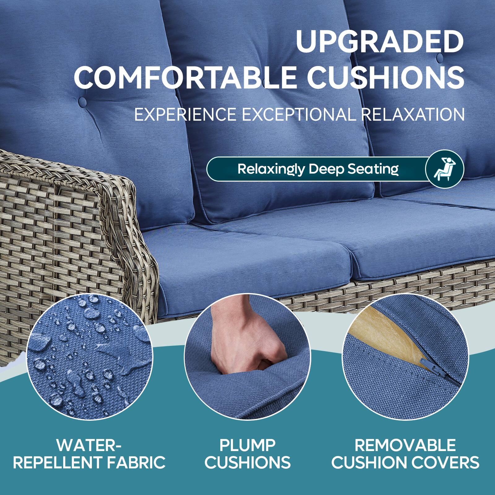UPGRADED COMFORTABLE CUSHIONS
EXPERIENCE EXCEPTIONAL RELAXATION
Relaxingly Deep Seating
WATER-REPELLENT FABRIC
PLUMP CUSHIONS
REMOVABLE CUSHION COVERS