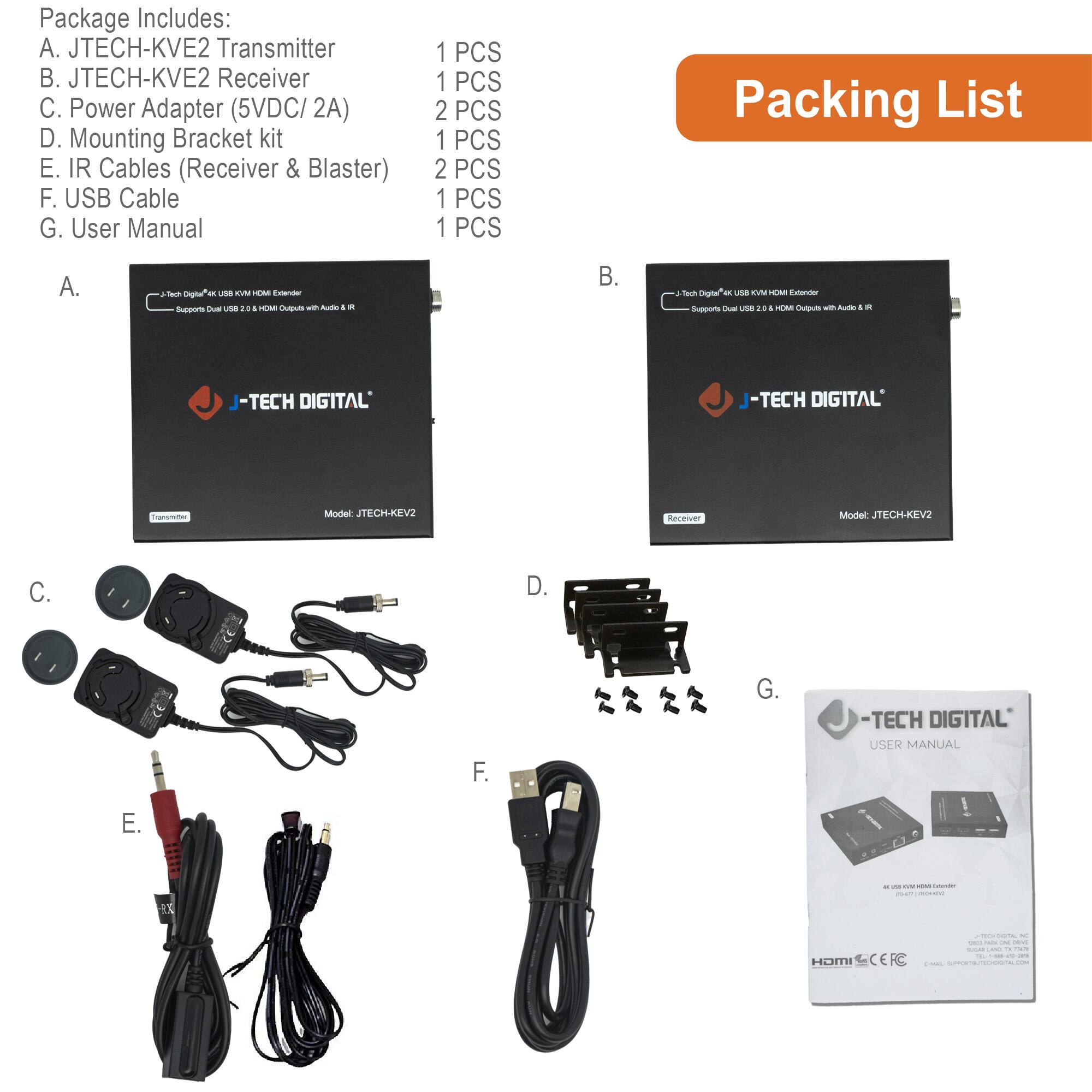 Package Includes:

A. JTECH-KVE2 Transmitter  
B. JTECH-KVE2 Receiver  
C. Power Adapter (5VDC/ 2A)  
D. Mounting Bracket kit  
E. IR Cables (Receiver & Blaster)  
F. USB Cable  
G. User Manual  

Packing List

A.  
J-TECH DIGITAL  
Model: JTECH-KVE2  

B.  
J-TECH DIGITAL  
Model: JTECH-KVE2  

C.  
Power Adapter (5VDC/ 2A)  

D.  
Mounting Bracket kit  

E.  
IR Cables (Receiver & Blaster)  

F.  
USB Cable  

G.  
J-TECH DIGITAL  
USER MANUAL