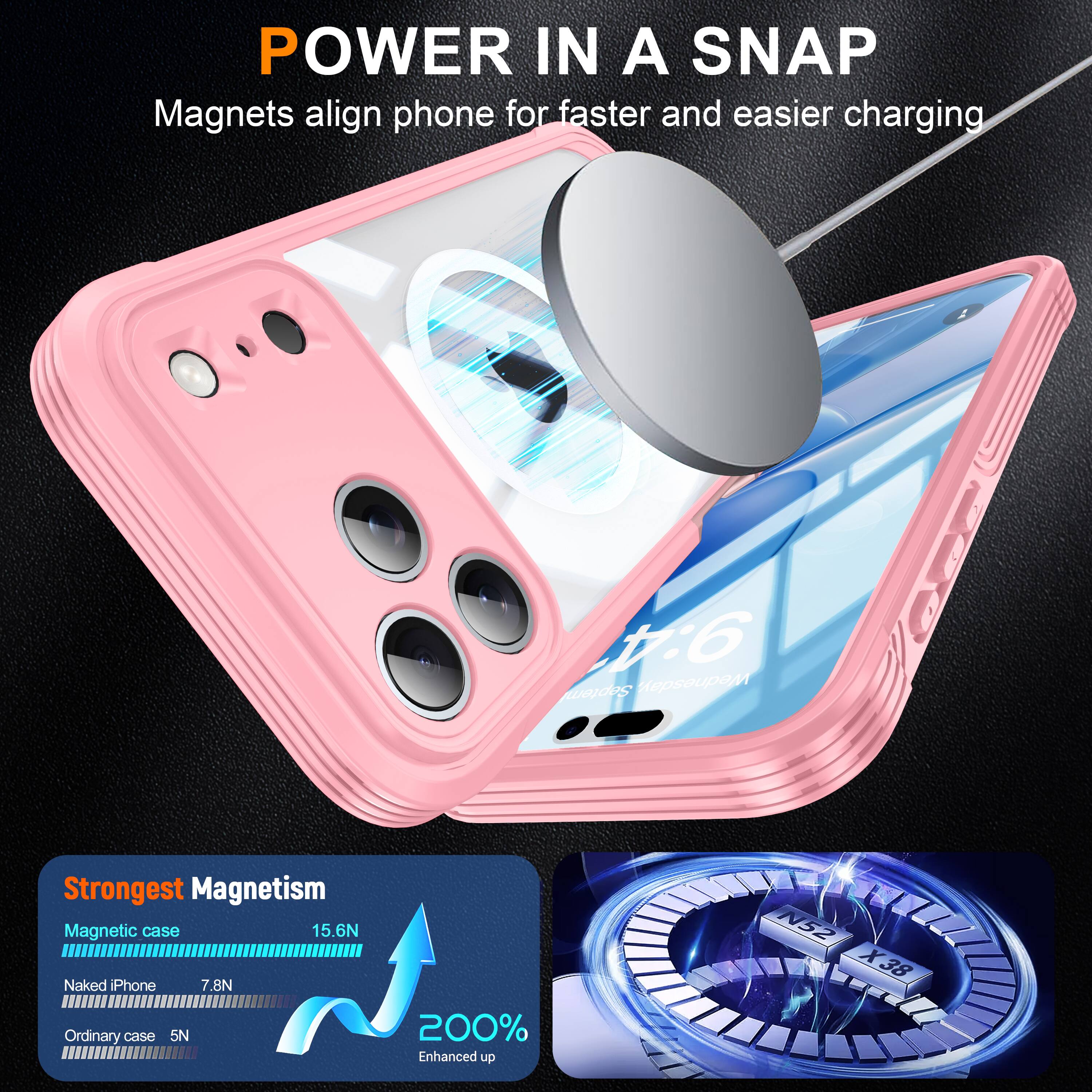 POWER IN A SNAP  
Magnets align phone for faster and easier charging  

Strongest Magnetism  
Magnetic case: 15.6N  
Naked iPhone: 7.8N  
Ordinary case: 5N  

200% Enhanced up N52 X38