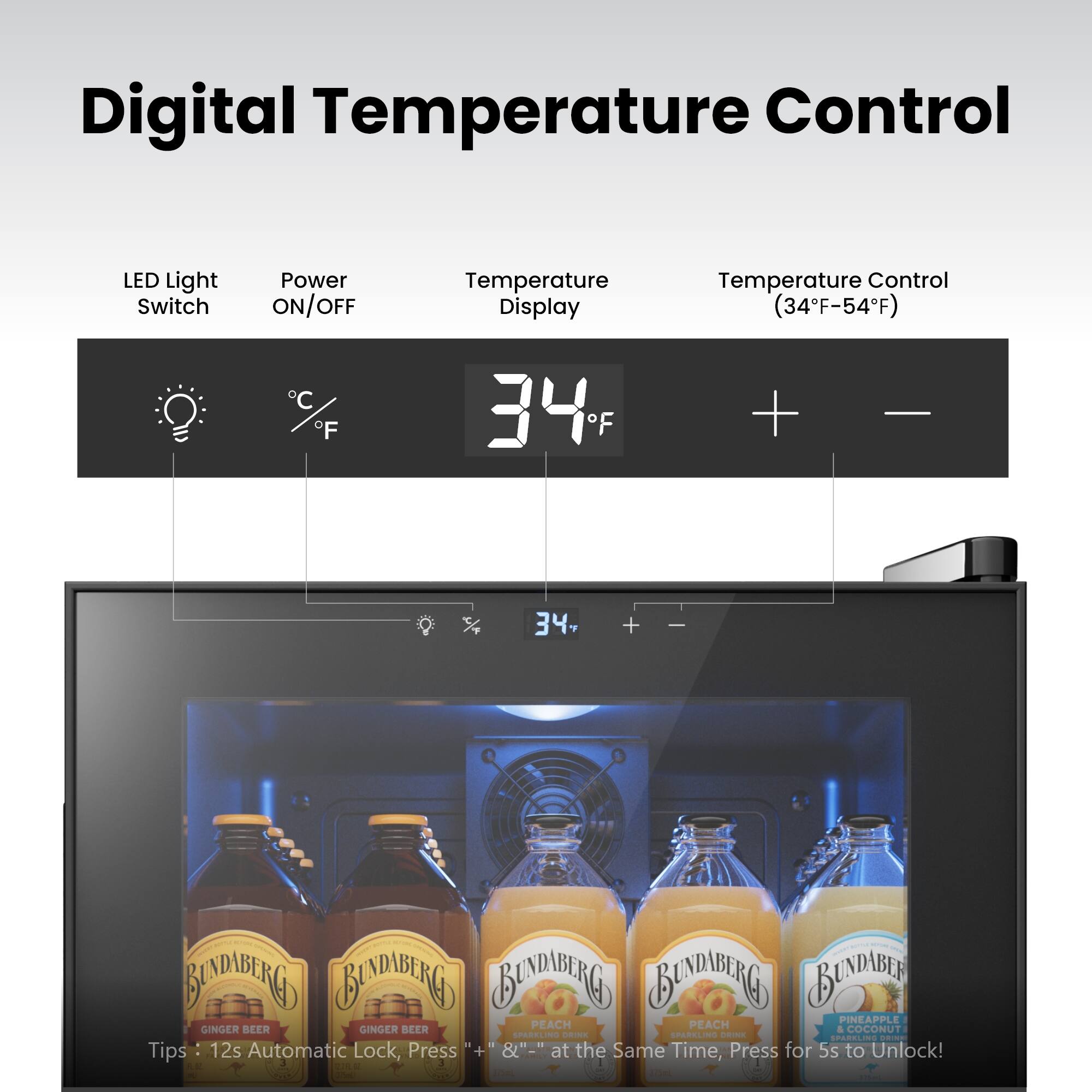 Digital Temperature Control LED Light Switch Power ON/OFF Temperature Display Temperature Control (34°F-54°F) C F 34°F + - 34°F

Tips: 12s Automatic Lock, Press + & at the Same Time, Press for 5s to Unlock!