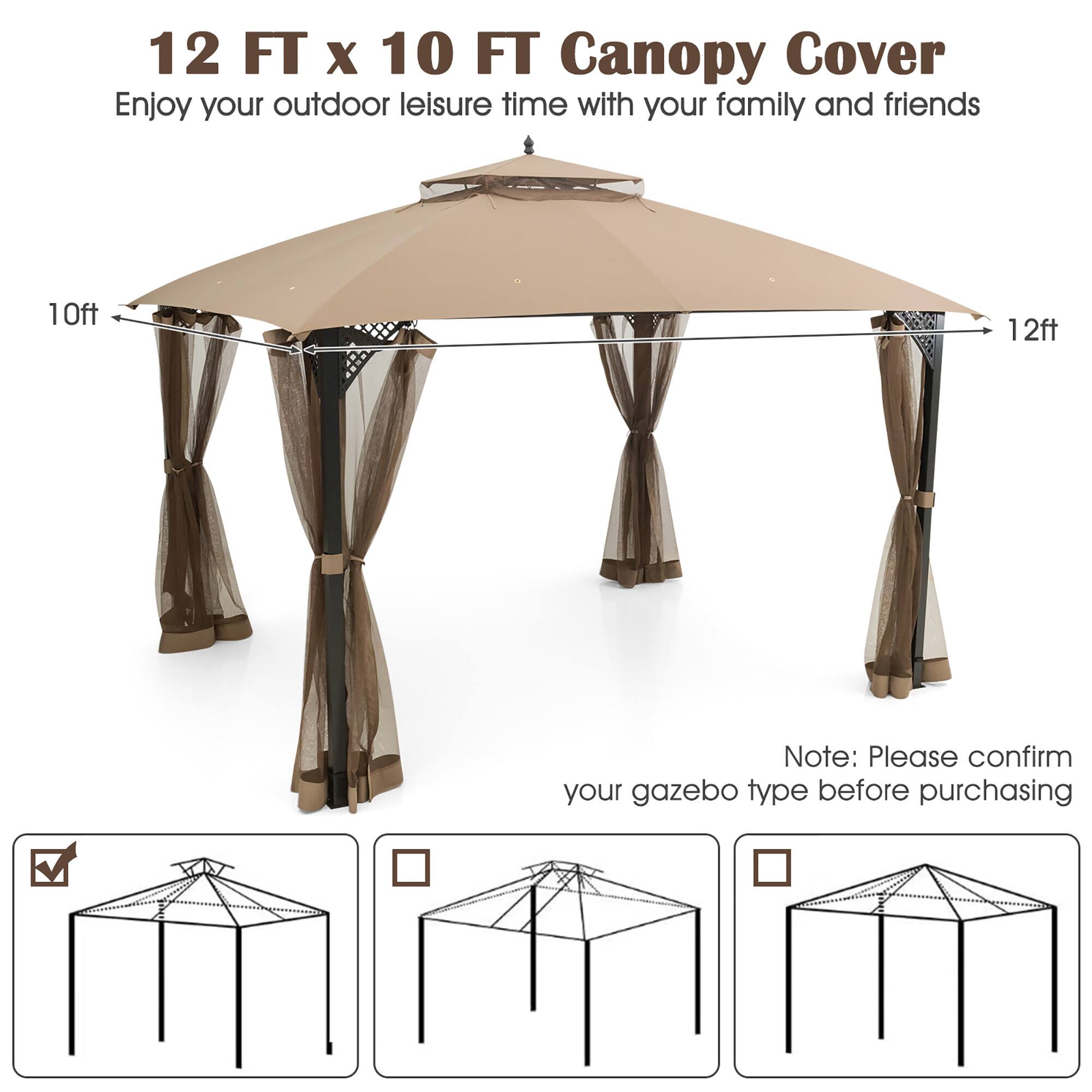 12 FT x 10 FT Canopy Cover  
Enjoy your outdoor leisure time with your family and friends  

Note: Please confirm your gazebo type before purchasing