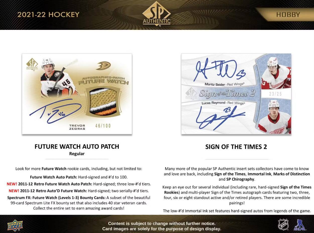 2021-22 HOCKEY  
AUTHENTIC  
HOBBY  
AUTHENTIC  

Moritz Seider  
Wings  

Lucas Raymond  
Wings  

TREVOR ZEGRAS  
FUTURE WATCH AUTO PATCH Regular  
SIGN OF THE TIMES 2  

Look for more Future Watch rookie cards, including, but not limited to:  
- Future Watch Auto Patch: Hard-signed and #'d to 100.  
- NEW! 2011-12 Retro Future Watch Auto Patch: Hard-signed; three low-#'d tiers.  
- NEW! 2011-12 Retro Auto'D Future Watch: Hard-signed; two serially-#'d tiers.  
- Spectrum FX: Future Watch (Levels 1-3) Bounty Cards: A subset of the beautiful 99-card Spectrum Lite FX bounty set that also includes 40 star veteran cards. Collect the entire set to earn amazing award cards!  

Many more of the popular SP Authentic insert sets collectors have come to know and love are back, including Sign of the Times, Immortal Ink, Marks of Distinction and SP Chirography. Keep an eye out for several individual (including rare, hard-signed Sign of