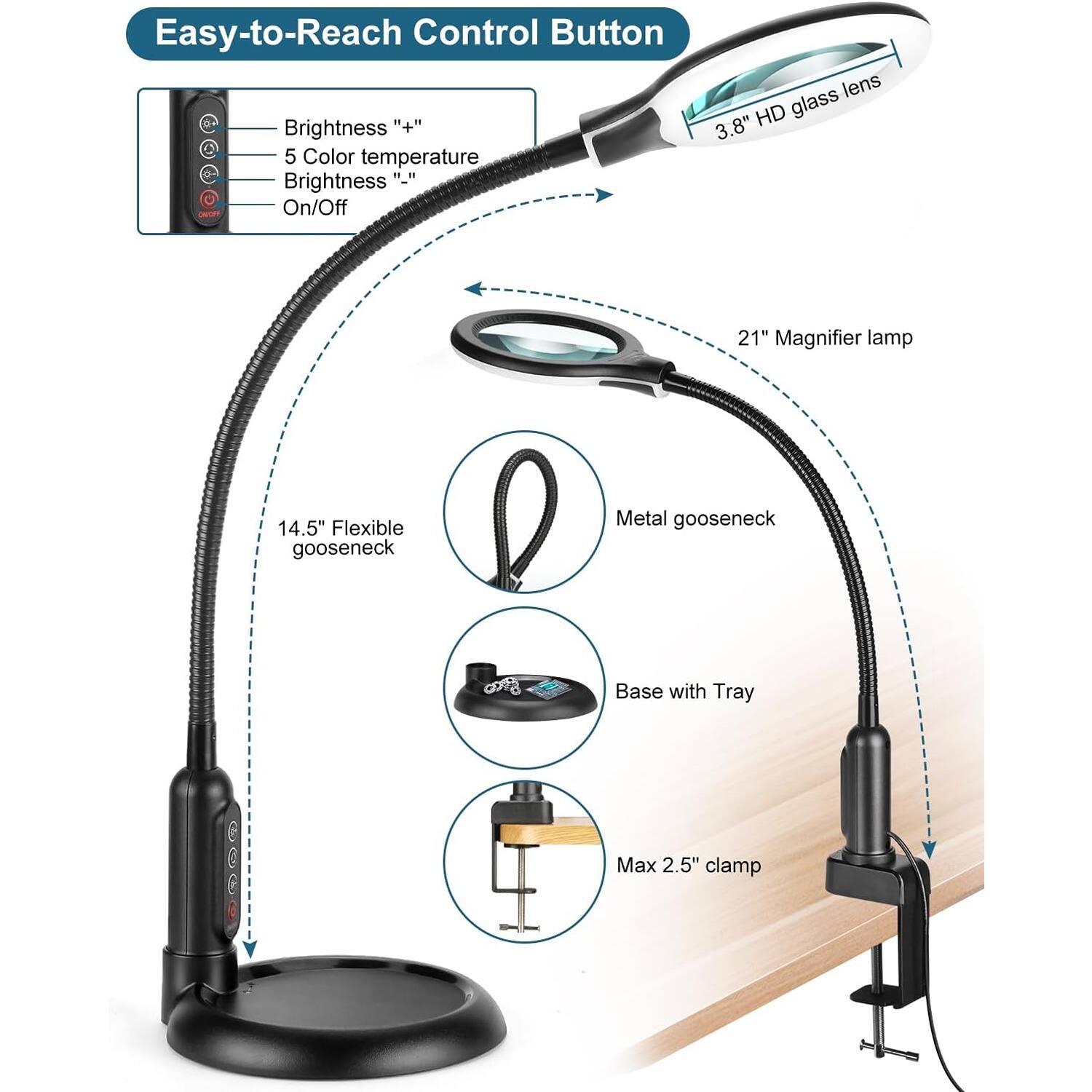 Easy-to-Reach Control Button

- Brightness "+"
- 5 Color temperature
- Brightness "-"
- On/Off

3.8" HD glass lens

21" Magnifier lamp

14.5" Flexible gooseneck

Metal gooseneck

Base with Tray

Max 2.5" clamp