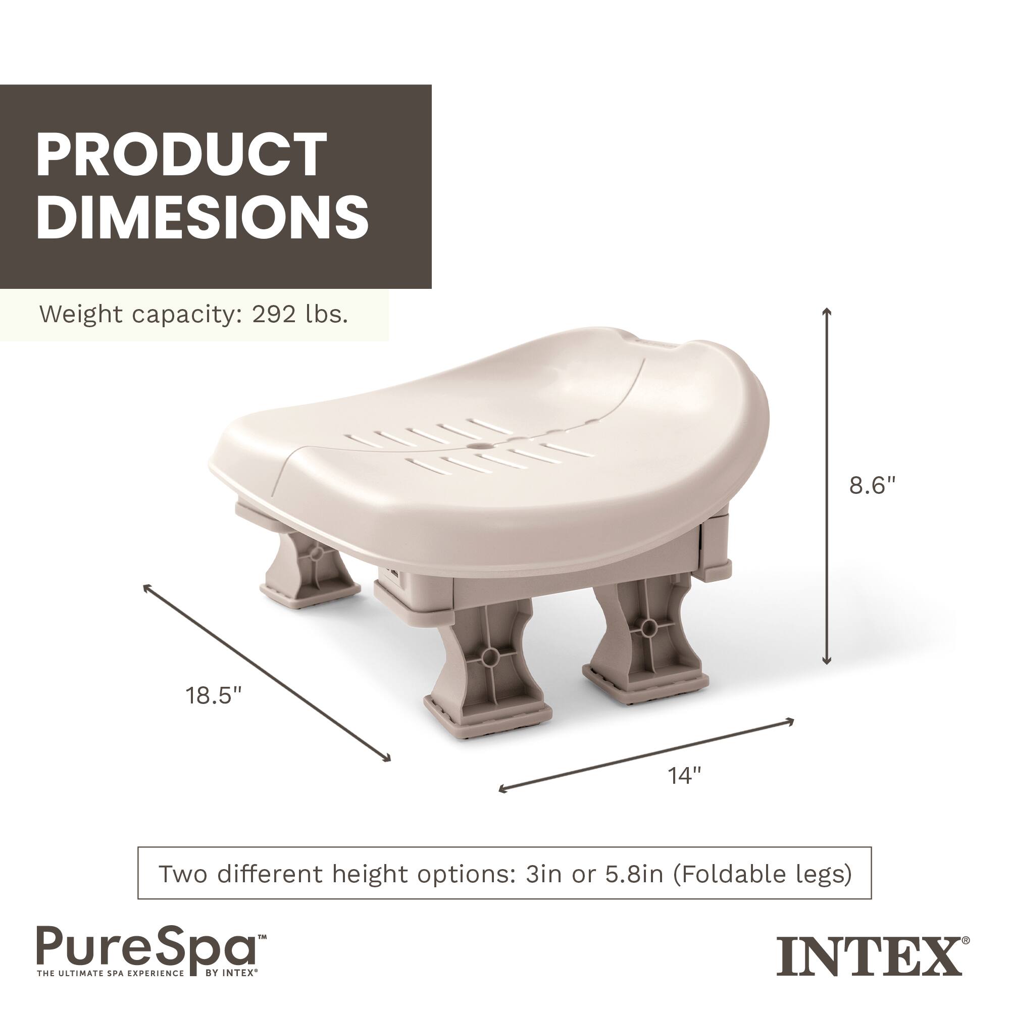 PRODUCT DIMENSIONS  
Weight capacity: 292 lbs.  
TL: 8.6" 18.5" 14"  
Two different height options: 3in or 5.8in (Foldable legs)  
PureSpa  
THE ULTIMATE SPA EXPERIENCE BY INTEX
