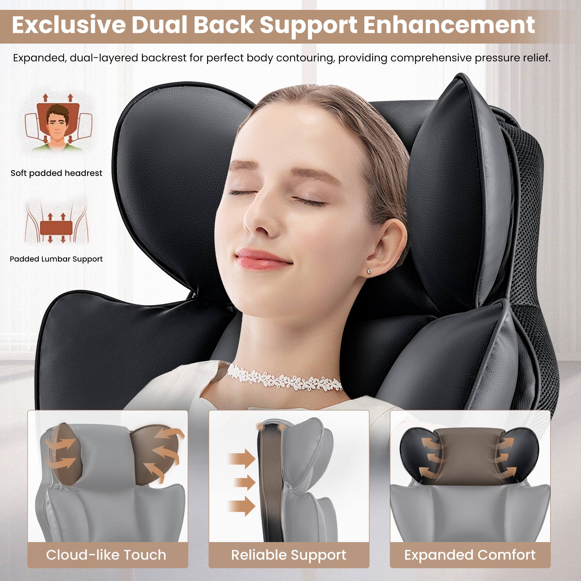 Exclusive Dual Back Support Enhancement: Expanded dual-layered backrest for perfect body contouring, providing comprehensive pressure relief. Soft padded headrest. Padded Lumbar Support. Cloud-like Touch. Reliable Support. Expanded Comfort.