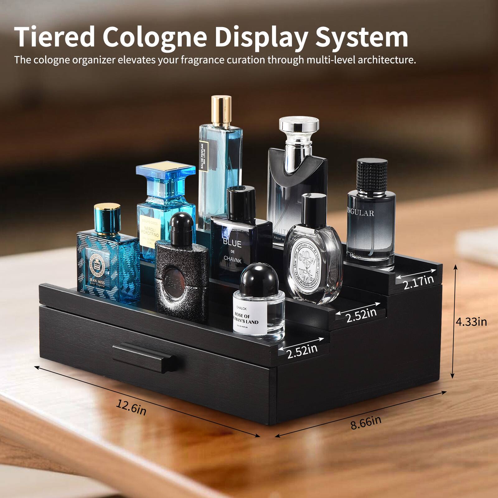 Tiered Cologne Display System  
The cologne organizer elevates your fragrance curation through multi-level architecture.

MAN A o-5000 SERDLI PORCTFING BLUE  
CHAVNK CHALDK NIME TH RVS LAND GULAR  

2.52in  
2.17in  
4.33in  
2.52in  
12.6in  
8.66in