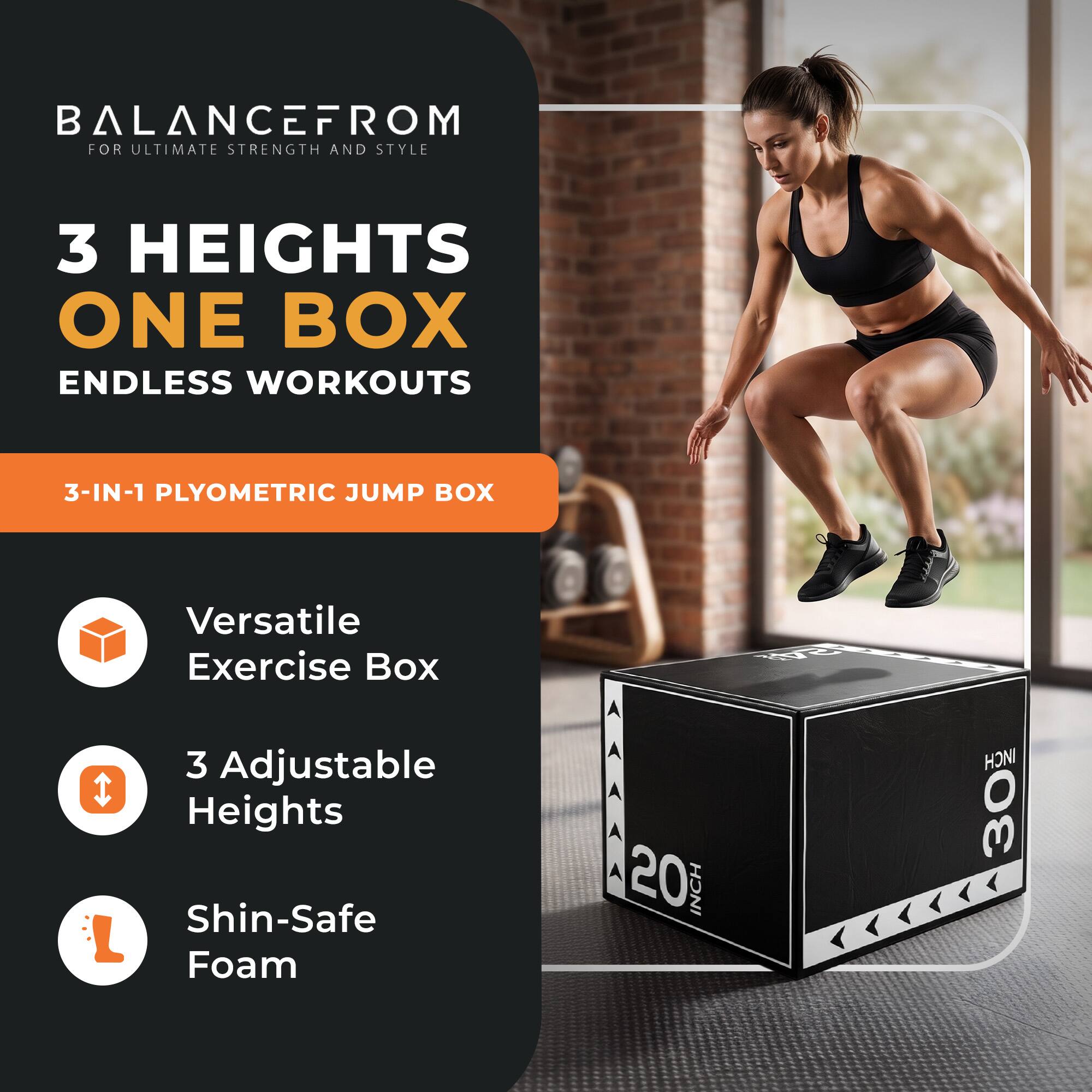 BALANCEFROM  
FOR ULTIMATE STRENGTH AND STYLE  

3 HEIGHTS  
ONE BOX  
ENDLESS WORKOUTS  

3-IN-1 PLYOMETRIC JUMP BOX  

Versatile Exercise Box  
3 Adjustable Heights  
Shin-Safe Foam  

20 INCH  
30 INCH