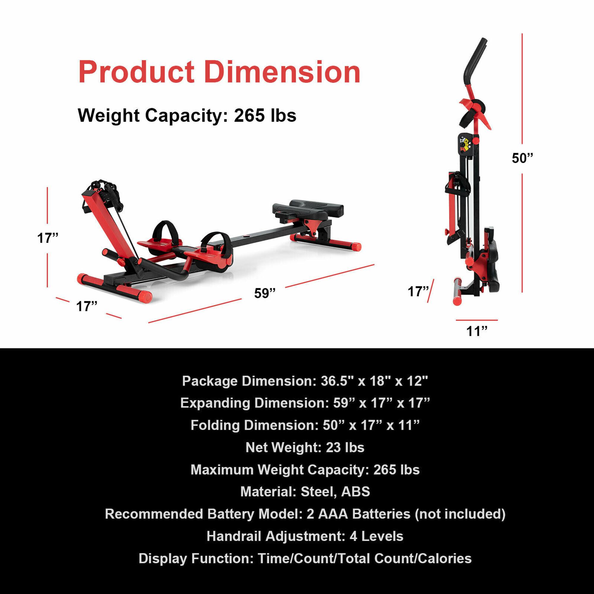 Product Dimension Weight Capacity: 265 lbs 50" 17" 17" 59" 17" 11" Package Dimension: 36.5" x 18" x 12" Expanding Dimension: 59" x 17" x 17" Folding Dimension: 50" x 17" x 11" Net Weight: 23 lbs Maximum Weight Capacity: 265 lbs Material: Steel, ABS Recommended Battery Model: 2 AAA Batteries (not included) Handrail Adjustment: 4 Levels Display Function: Time/Count/Total Count/Calories