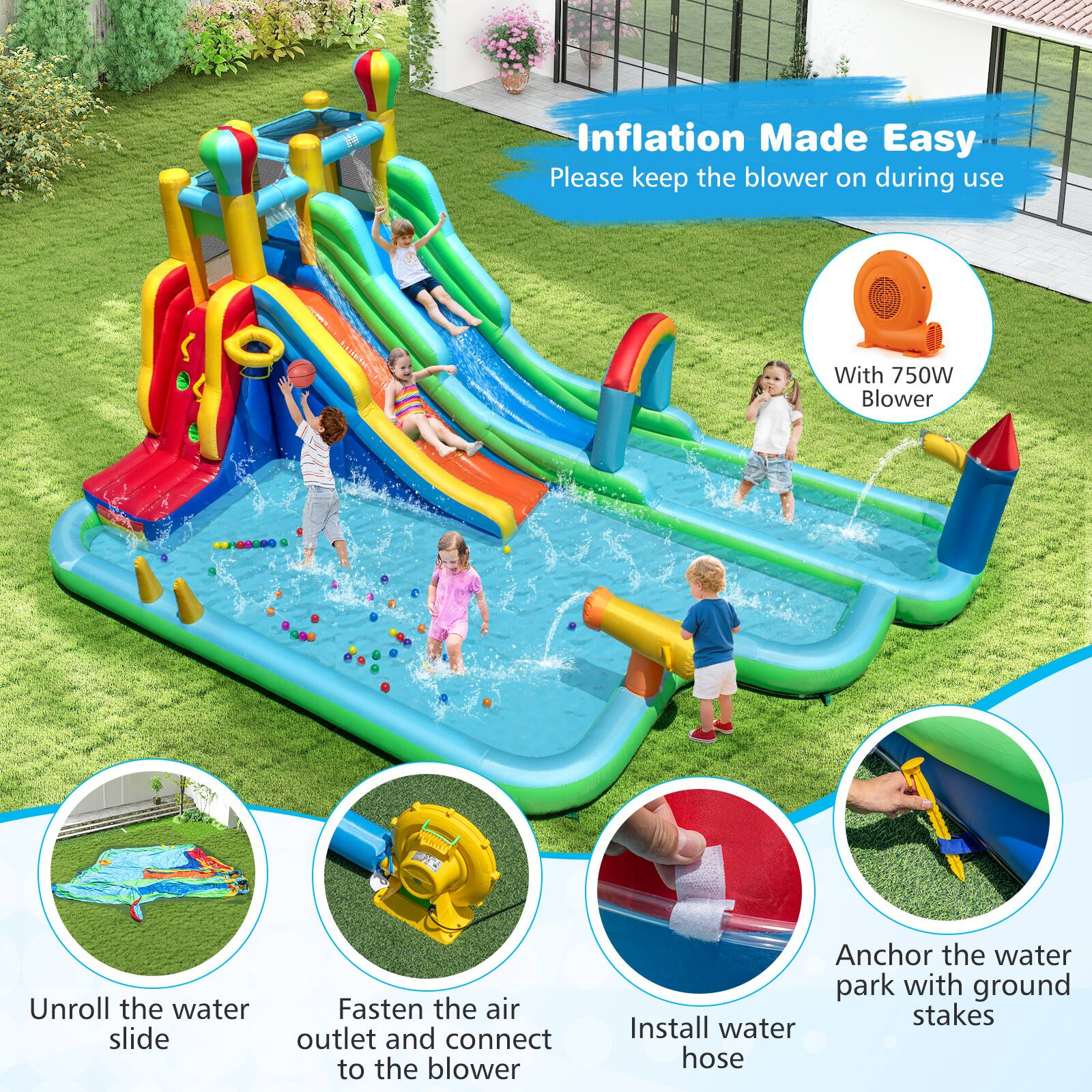 Inflation Made Easy  
Please keep the blower on during use  

With 750W Blower  

Unroll the water slide  
Fasten the air outlet and connect to the blower  
Install water hose  
Anchor the water park with ground stakes