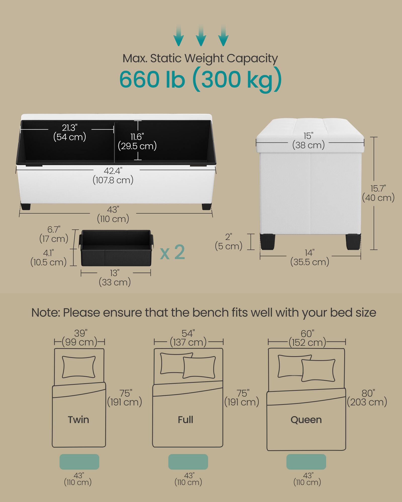 Max. Static Weight Capacity: 660 lb (300 kg)

Dimensions:
- 21.3" (54 cm)
- 11.6" (29.5 cm)
- 15" (38 cm)
- 6.7" (17 cm)
- 4.1" (10.5 cm)
- 42.4" (107.8 cm)
- 43" (110 cm)
- 13" (33 cm) x 2
- 2" (5 cm)
- 14" (35.5 cm)
- 15.7" (40 cm)

Note: Please ensure that the bench fits well with your bed size

Bed Sizes:
- Twin: 39" (99 cm) x 75" (191 cm)
- Full: 54" (137 cm) x 75" (191 cm)
- Queen: 60" (152 cm) x 80" (203 cm)

Bench Dimensions:
- 43" (110 cm) width