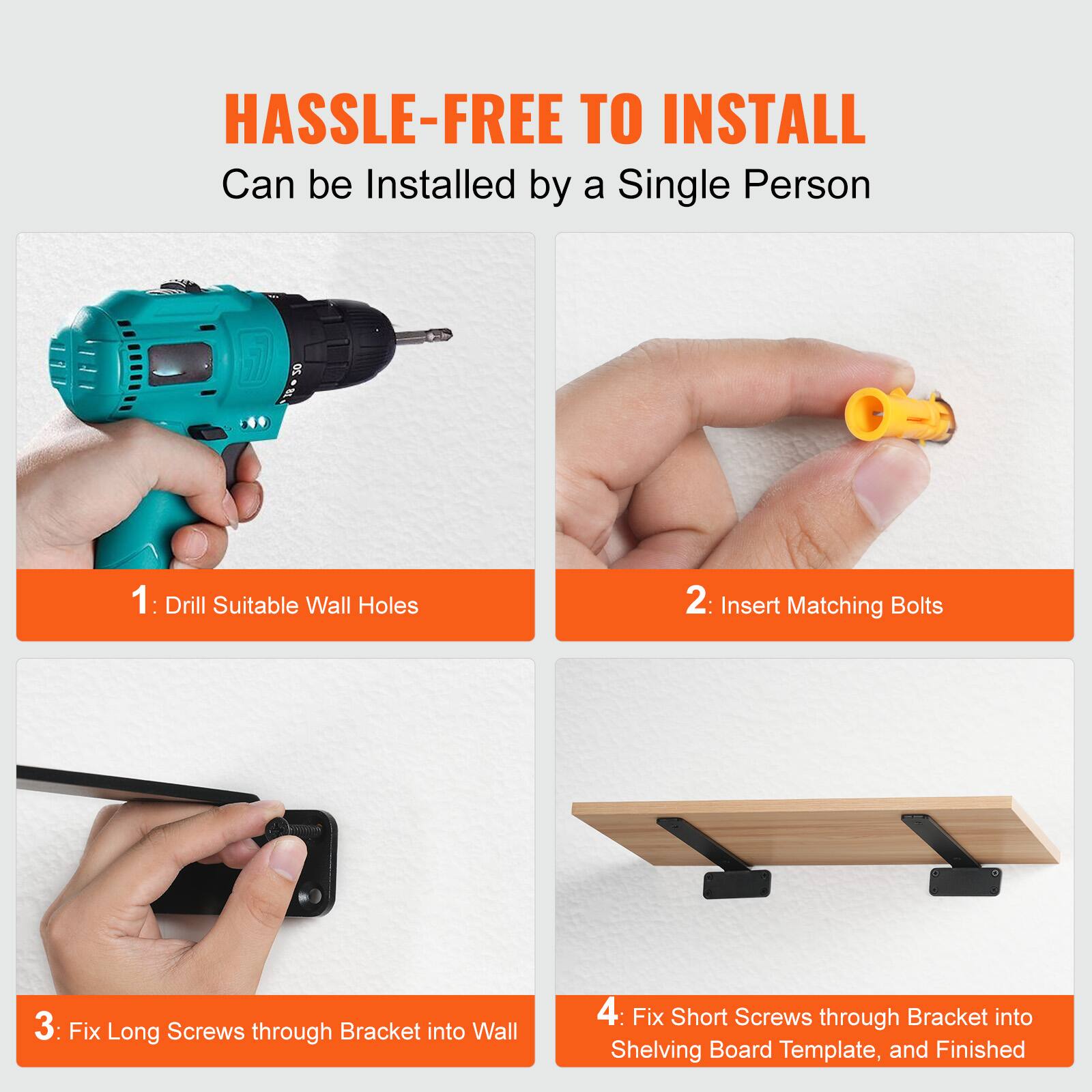 HASSLE-FREE TO INSTALL  
Can be Installed by a Single Person

1: Drill Suitable Wall Holes  
2: Insert Matching Bolts  
3: Fix Long Screws through Bracket into Wall  
4: Fix Short Screws through Bracket into Shelving Board Template, and Finished