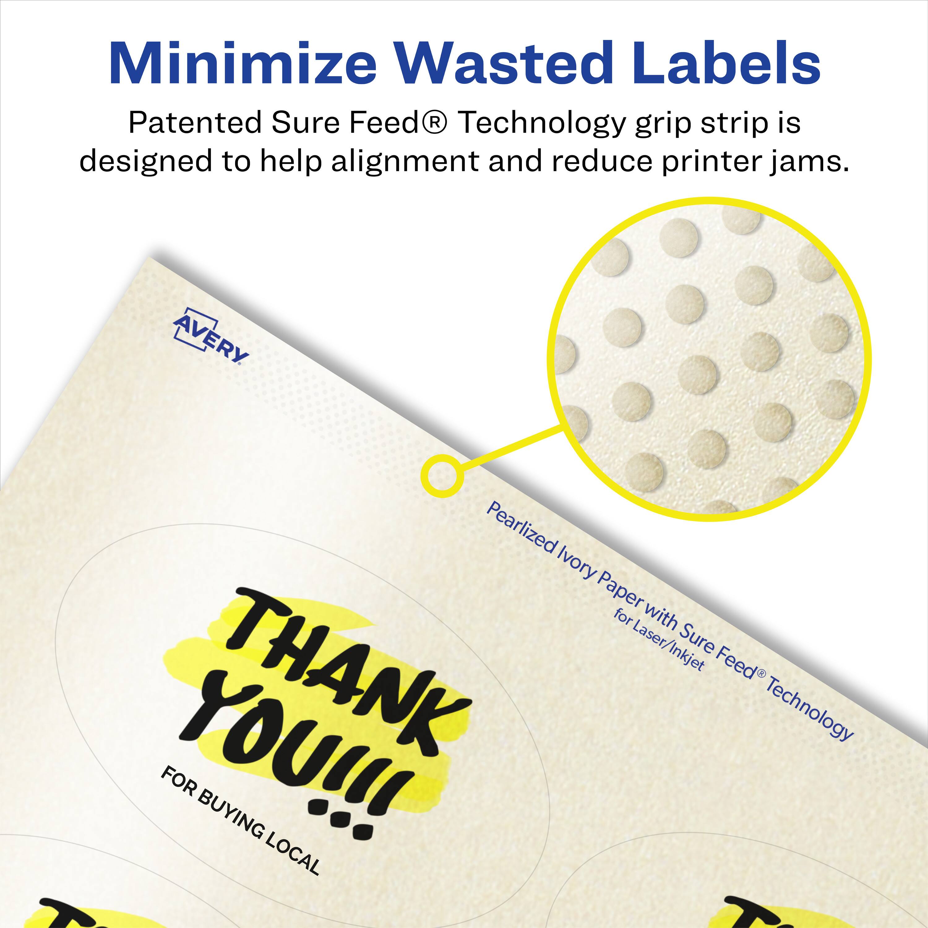 Minimize Wasted Labels

Patented Sure Feed® Technology grip strip is designed to help alignment and reduce printer jams.

AVERY Pearlized Ivory Paper for Laser/Inkjet

THANK YOU!!!
FOR BUYING LOCAL