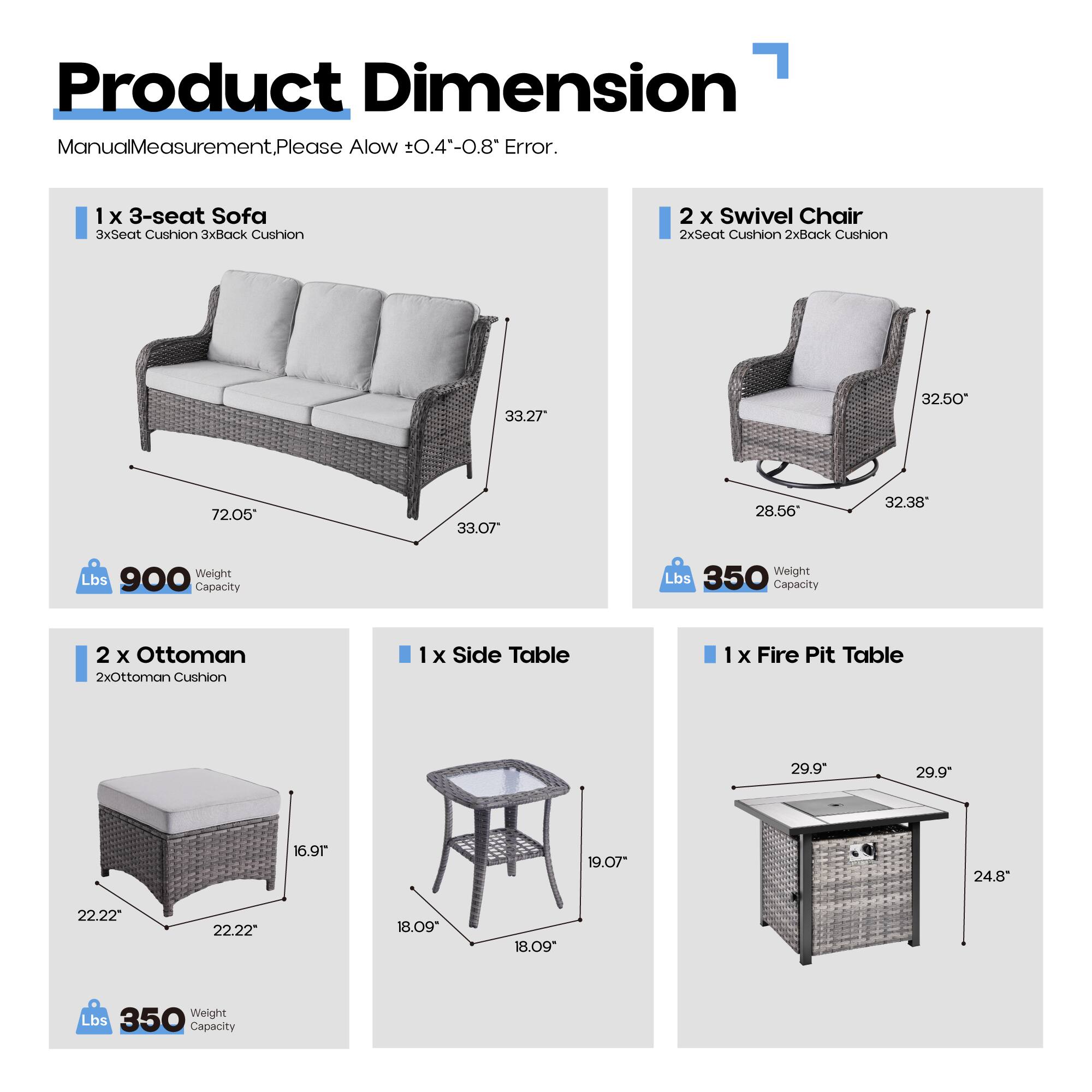 Product Dimension  
Manual Measurement. Please Allow ±0.4"-0.8" Error.

1 x 3-seat Sofa  
3xSeat Cushion 3xBack Cushion  
33.27" x 72.05" x 33.07"  
Weight Capacity: 900 Lbs

2 x Swivel Chair  
2xSeat Cushion 2xBack Cushion  
32.50" x 28.56" x 32.38"  
Weight Capacity: 350 Lbs

2 x Ottoman  
2xOttoman Cushion  
22.22" x 22.22" x 16.91"  
Weight Capacity: 350 Lbs

1 x Side Table  
18.09" x 18.09" x 19.07"  
Weight Capacity: 350 Lbs

1 x Fire Pit Table  
29.9" x 29.9" x 24.8"