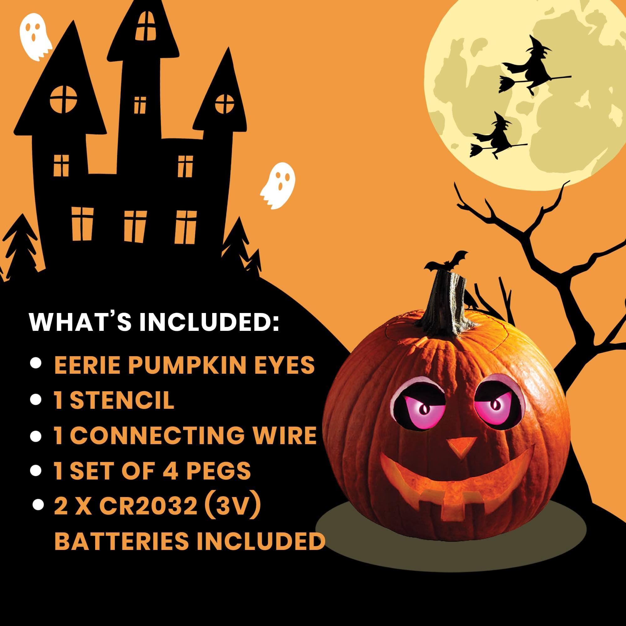 WHAT'S INCLUDED:  
- EERIE PUMPKIN EYES  
- 1 STENCIL  
- 1 CONNECTING WIRE  
- 1 SET OF 4 PEGS  
- 2 X CR2032 (3V) BATTERIES INCLUDED