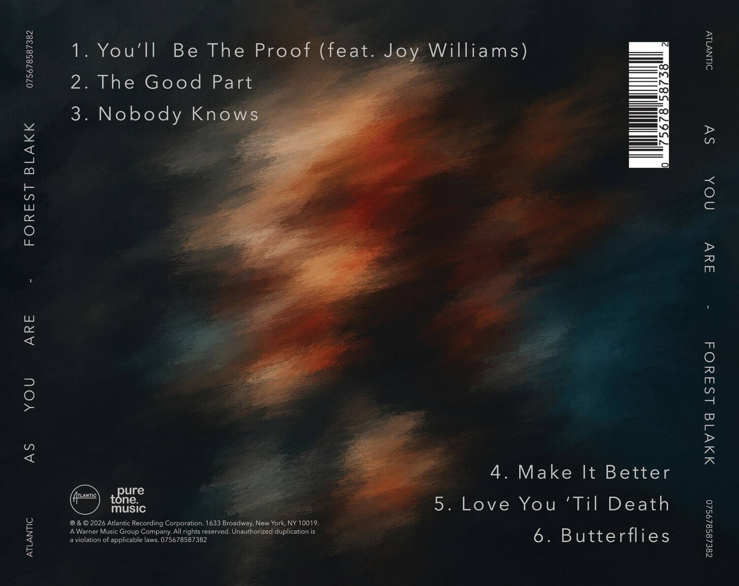 075678587382 BLAKK FOREST  
1. You'll Be The Proof (feat. Joy Williams)  
2. The Good Part  
3. Nobody Knows  
4. Make It Better  
5. Love You 'Til Death  
6. Butterflies  

075678587382 FOREST BLAKK  

ATLANTIC  
AS YOU ARE  

© & ℗ 2026 Atlantic Recording Corporation. 1633 Broadway, New York, NY 10019.  
A Warner Music Group Company. All rights reserved. Unauthorized duplication is a violation of applicable laws. 075678587382