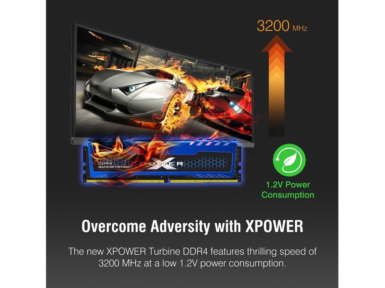 3200 MHz DDR4 GAMING MEMORY

Overcome Adversity with XPOWER

The new XPOWER Turbine DDR4 features thrilling speed of 3200 MHz at a low 1.2V power consumption.

1.2V Power Consumption