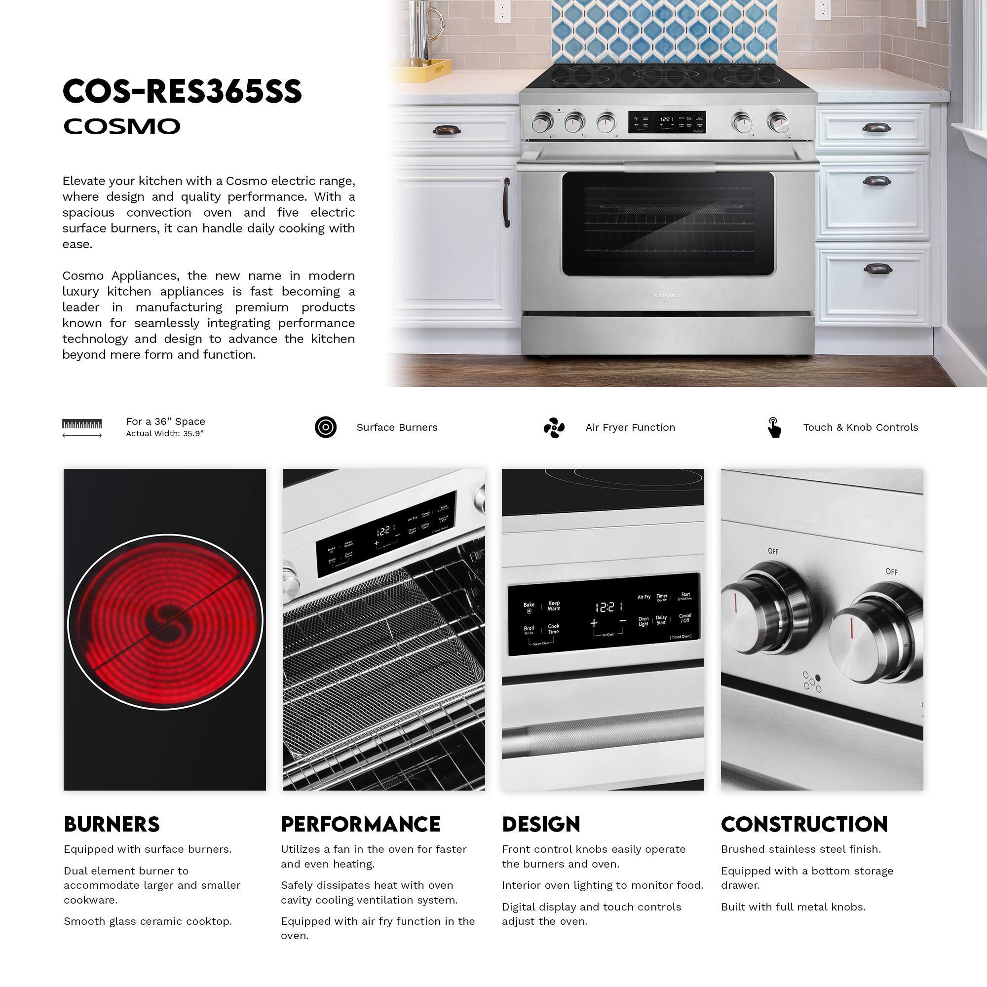 COS-RES365SS  
COSMO  

Elevate your kitchen with a Cosmo electric range, where design and quality performance. With a spacious convection oven and five electric surface burners, it can handle daily cooking with ease.  

Cosmo Appliances, the new name in modern luxury kitchen appliances, is fast becoming a leader in manufacturing premium products known for seamlessly integrating performance technology and design to advance the kitchen beyond mere form and function.  

**For a 36" Space**  
Actual Width: 30.9"  

**Surface Burners**  
**Air Fryer Function**  
**Touch & Knob Controls**  

**BURNERS**  
Equipped with surface burners.  
Dual element burner to accommodate larger and smaller cookware.  
Smooth glass ceramic cooktop.  

**PERFORMANCE**  
Utilizes a fan in the oven for faster and even heating.  
Safety dissipates heat with oven cavity cooling ventilation system.  
Equipped with air fry function in the oven.  

**DESIGN**  
Front control knobs easily operate the burners and oven.  
Interior oven lighting to monitor food.  
Digital display and touch controls adjust the oven.  

**CONSTRUCTION**  
Brushed stainless steel finish.