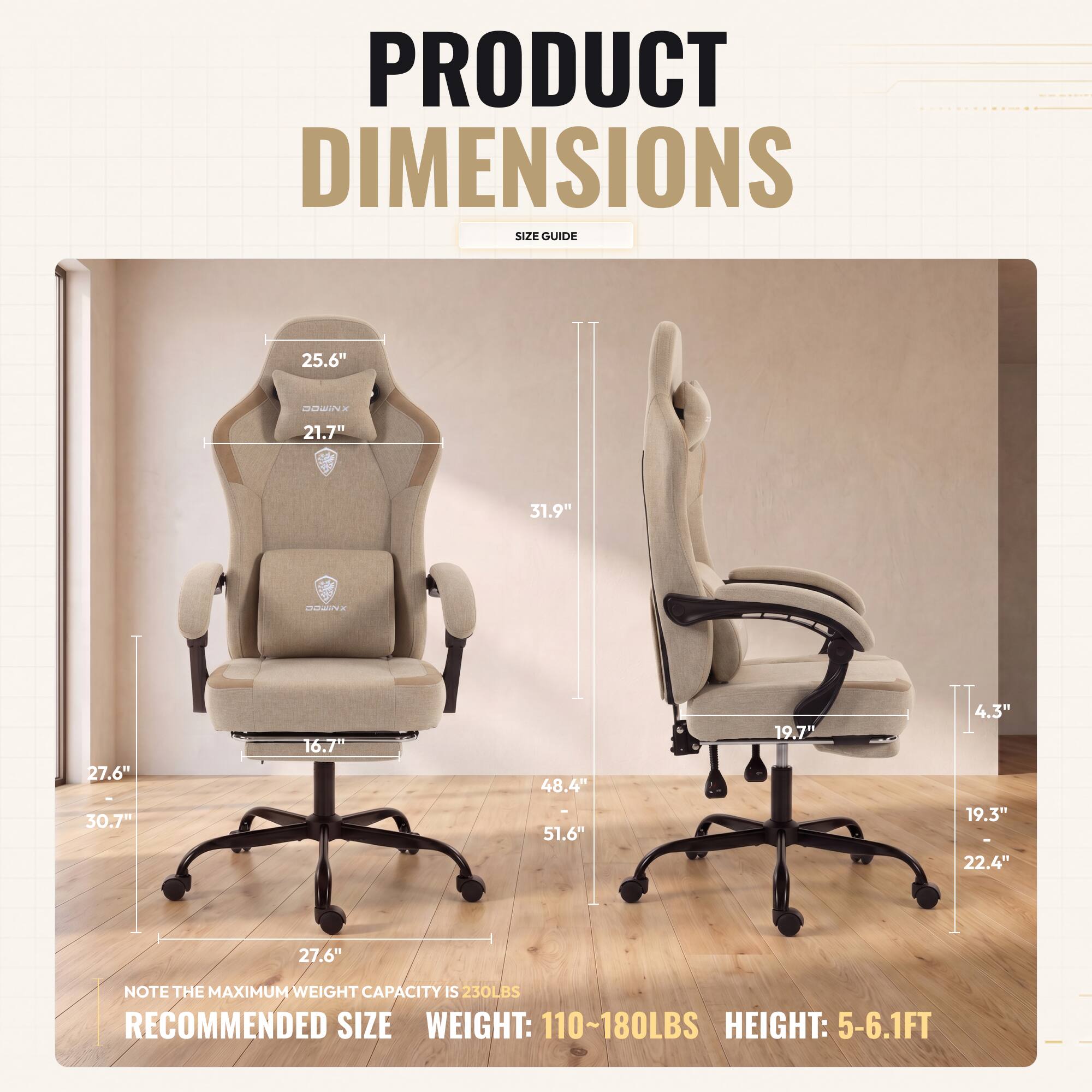 PRODUCT DIMENSIONS SIZE GUIDE

- 25.6" 
- 21.7" 
- 31.9" 
- 27.6" 
- 30.7" 
- 16.7" 
- 48.4" 
- 51.6" 
- 19.7" 
- 4.3" 
- 19.3" 
- 22.4" 
- 27.6" 

NOTE THE MAXIMUM WEIGHT CAPACITY IS 230LBS

RECOMMENDED SIZE
WEIGHT: 110~180LBS
HEIGHT: 5-6.1FT