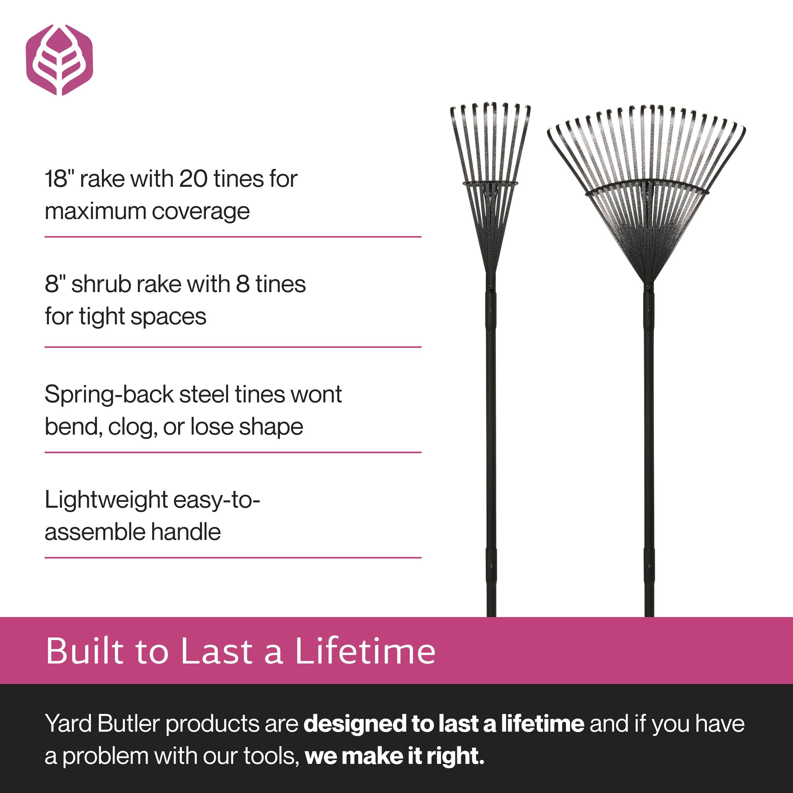 18" rake with 20 tines for maximum coverage  
8" shrub rake with 8 tines for tight spaces  
Spring-back steel tines won't bend, clog, or lose shape  
Lightweight easy-to-assemble handle  

Built to Last a Lifetime  
Yard Butler products are designed to last a lifetime and if you have a problem with our tools, we make it right.