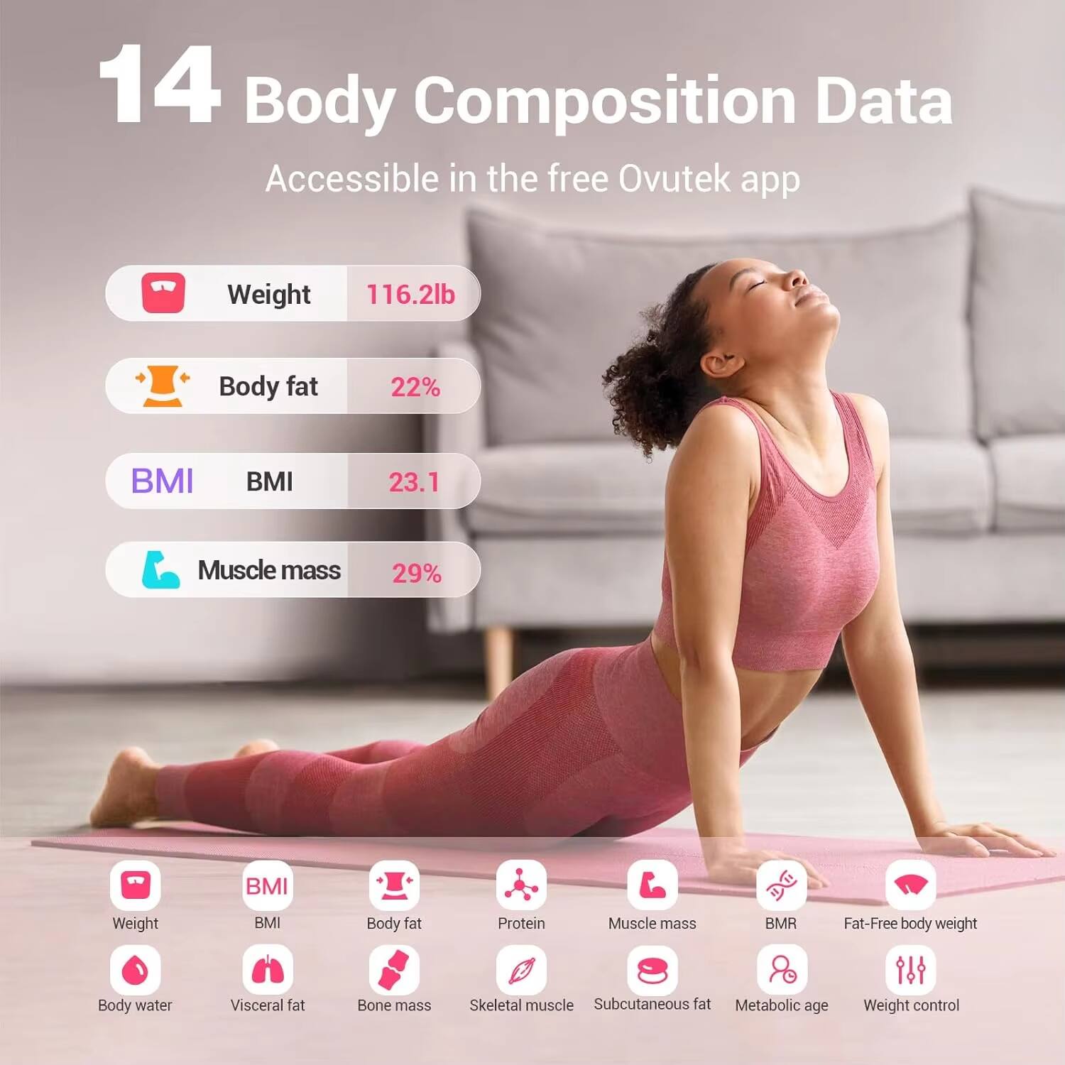14 Body Composition Data  
Accessible in the free Ovutek app

- Weight: 116.2lb
- Body fat: 22%
- BMI: 23.1
- Muscle mass: 29%

BMI  
- Weight  
- Body fat  
- Protein  
- Muscle mass  
- BMR  
- Fat-Free body weight  
- Body water  
- Visceral fat  
- Bone mass  
- Skeletal muscle  
- Subcutaneous fat  
- Metabolic age  
- Weight control