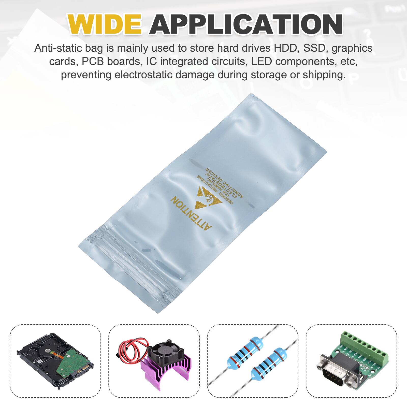 WIDE APPLICATION

Anti-static bag is mainly used to store hard drives HDD, SSD, graphics cards, PCB boards, IC integrated circuits, LED components, etc, preventing electrostatic damage during storage or shipping.

PRECAUTIONS

ELECTROSTATIC SENSITIVE

4 FOR 14 g AM2990

ATTENTION