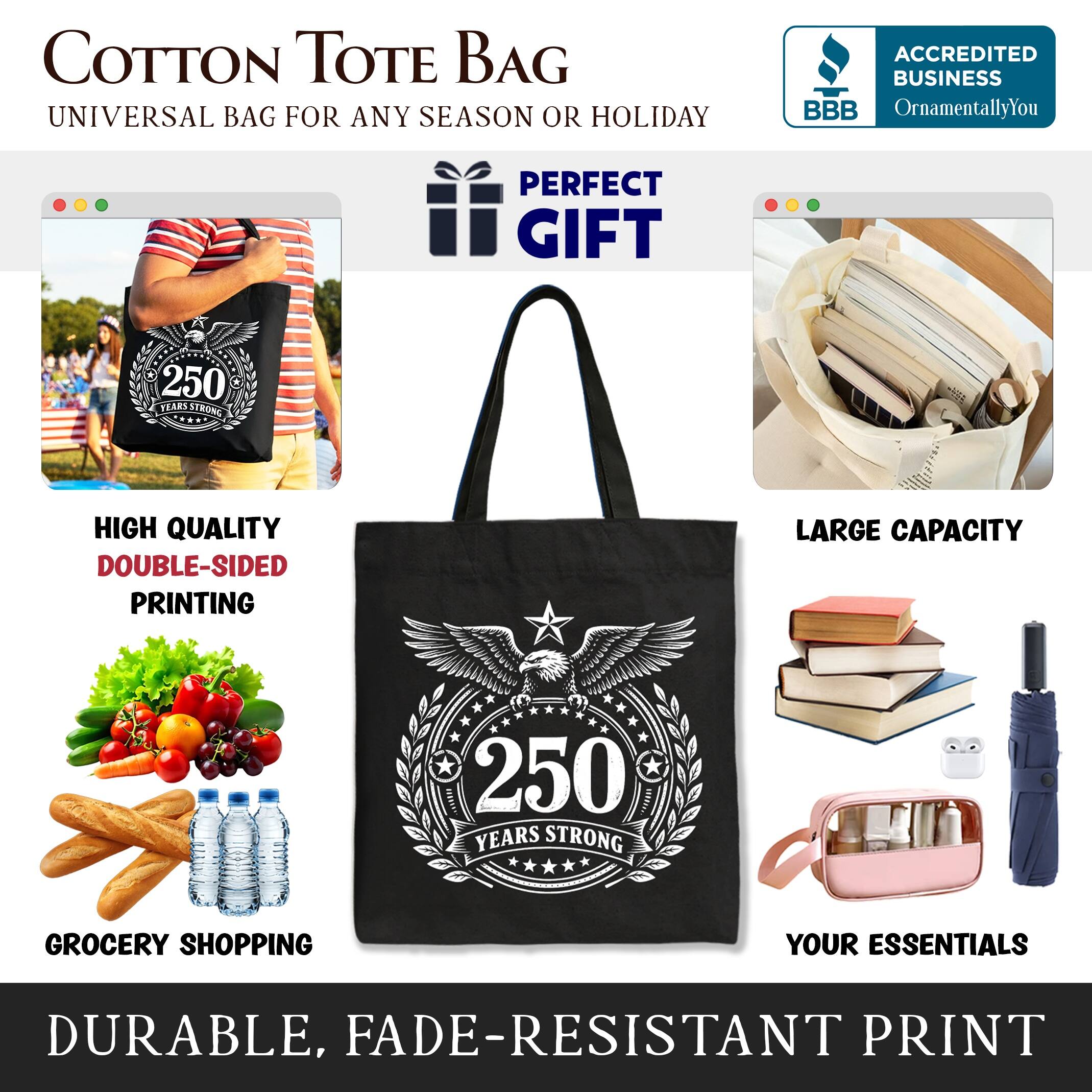 COTTON TOTE BAG  
UNIVERSAL BAG FOR ANY SEASON OR HOLIDAY  

ACCREDITED BUSINESS  
BBB  
OrnamentallyYou  

PERFECT GIFT  

250 PEARL STRONG  
HIGH QUALITY  
DOUBLE-SIDED PRINTING  
LARGE CAPACITY  
250 YEARS STRONG  
GROCERY SHOPPING  
YOUR ESSENTIALS  
DURABLE, FADE-RESISTANT PRINT