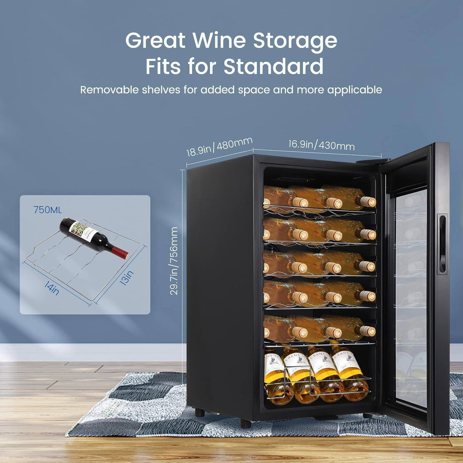 Great Wine Storage  
Fits for Standard  

Removable shelves for added space and more applicable  

- 18.9in / 480mm  
- 16.9in / 430mm  
- 29.7in / 756mm  
- 750ML  
- 14in  
- 13in