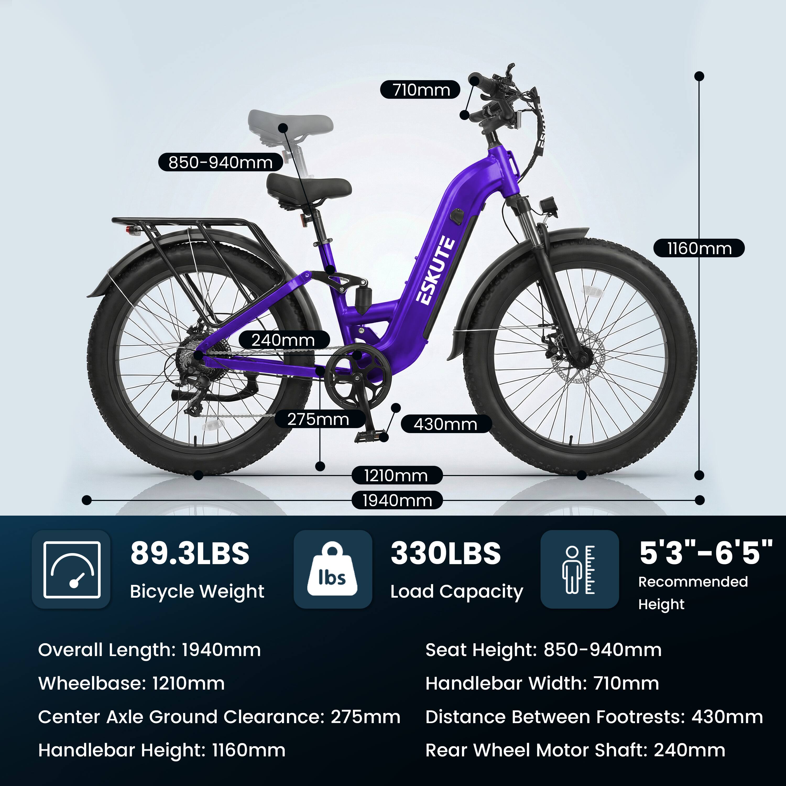 710mm  
850-940mm  
240mm  
ESKUTE  
1160mm  
275mm  
430mm  
1210mm  
1940mm  
89.3LBS Bicycle Weight  
330LBS Load Capacity  
5'3"-6'5" Recommended Height  

Overall Length: 1940mm  
Wheelbase: 1210mm  
Seat Height: 850-940mm  
Handlebar Width: 710mm  
Center Axle Ground Clearance: 275mm  
Distance Between Footrests: 430mm  
Handlebar Height: 1160mm  
Rear Wheel Motor Shaft: 240mm