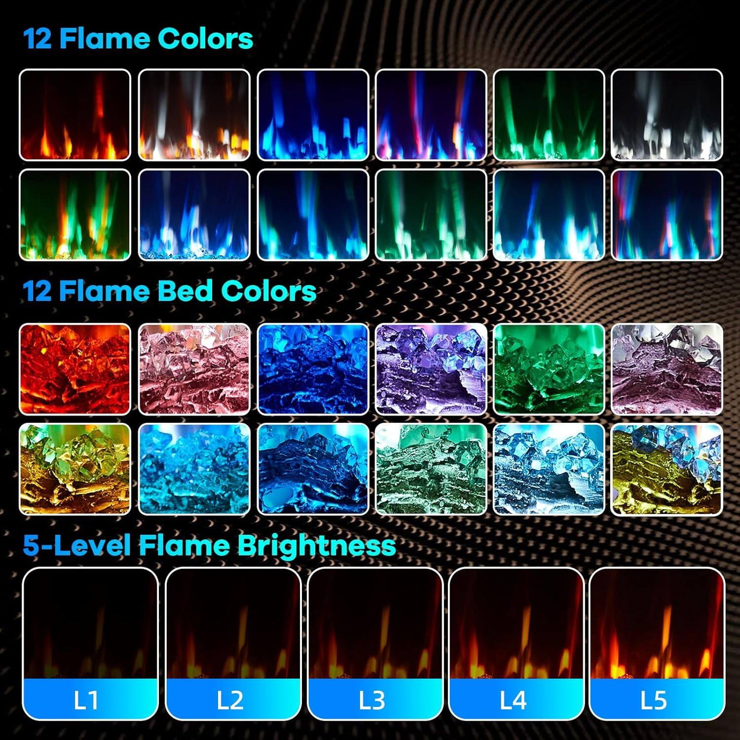 12 Flame Colors

12 Flame Bed Colors

5-Level Flame Brightness

L1 L2 L3 L4 L5