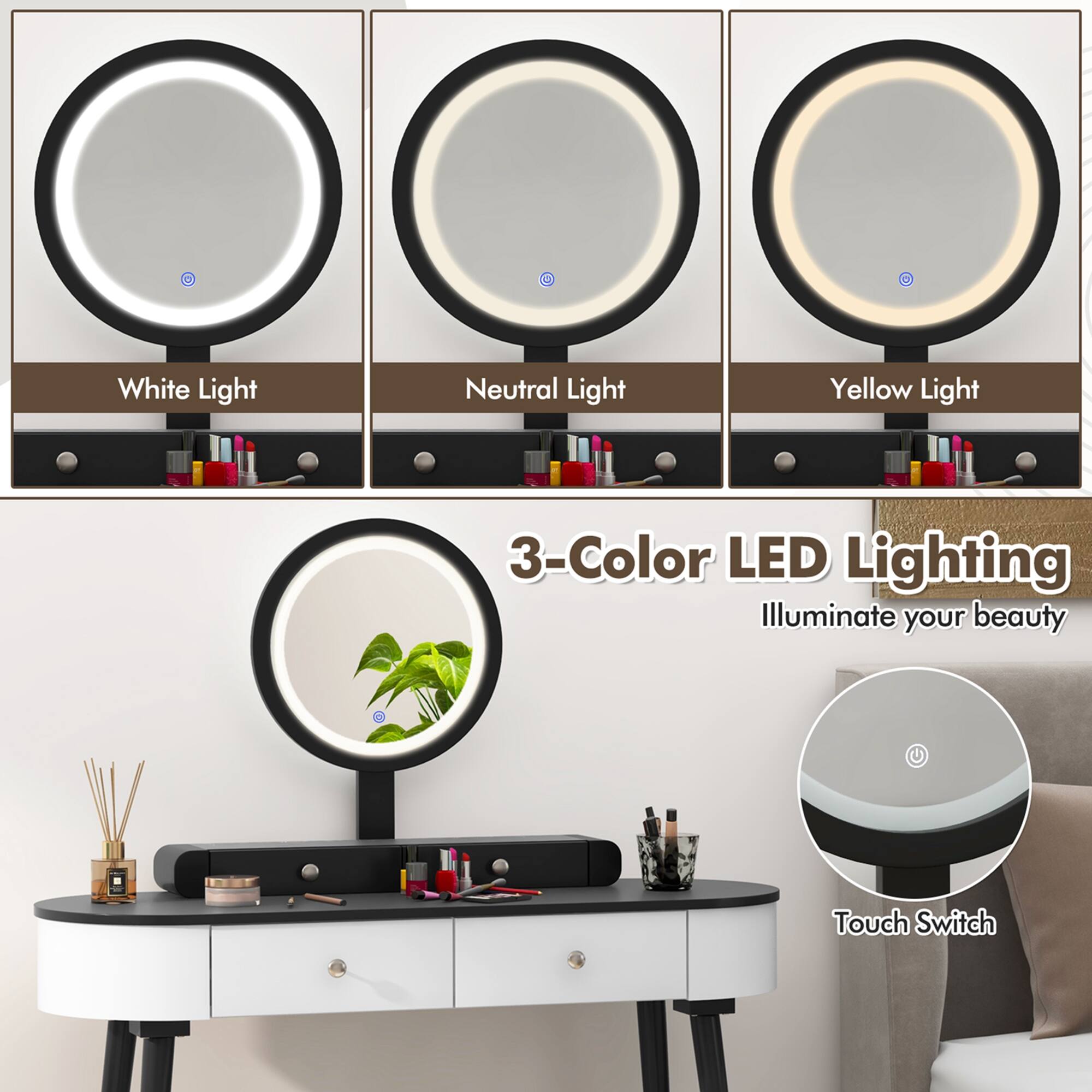White Light  
Neutral Light  
Yellow Light  

3-Color LED Lighting  
Illuminate your beauty  

Touch Switch