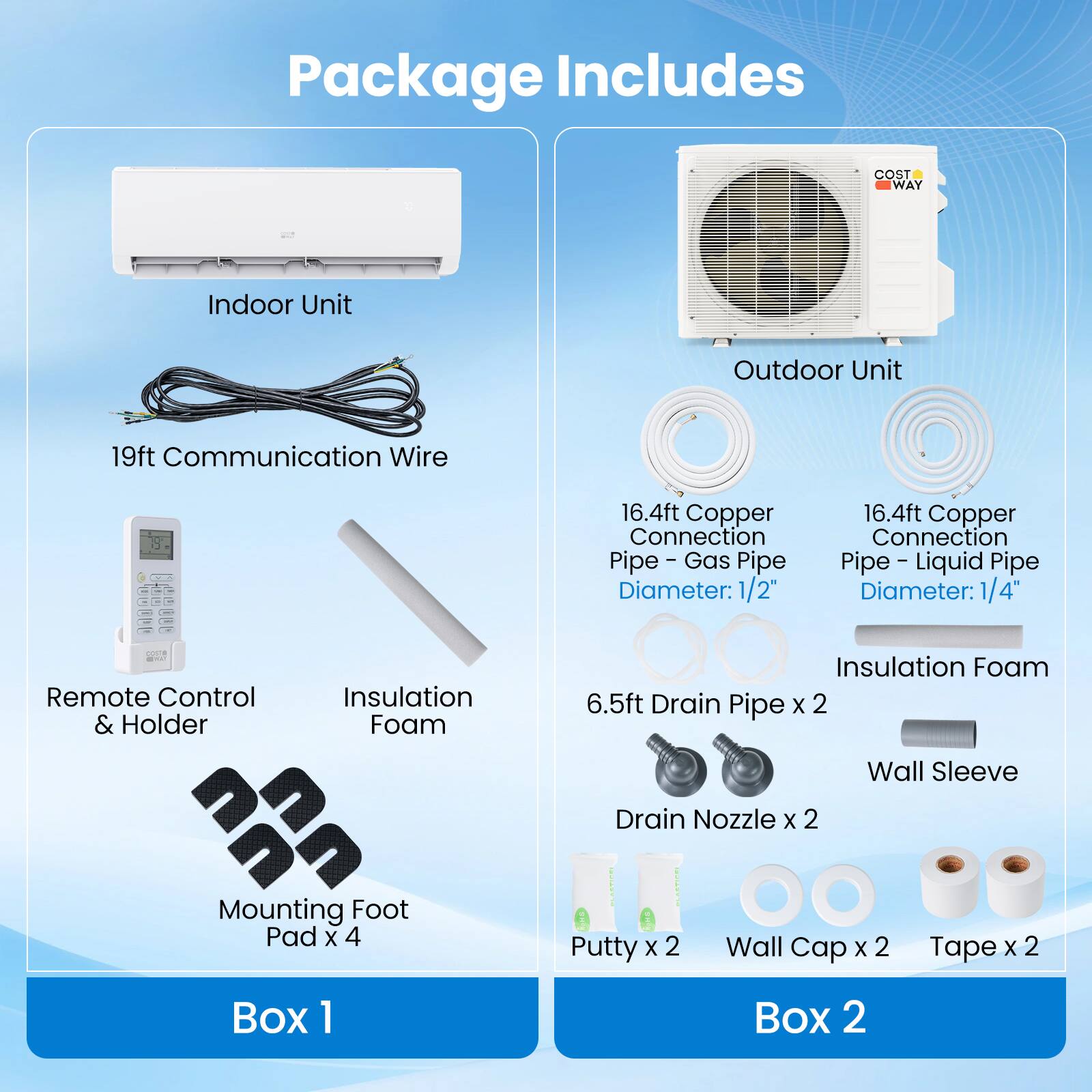 Package Includes

Box 1
- Indoor Unit
- 19ft Communication Wire
- Remote Control & Holder
- Insulation Foam
- Mounting Foot Pad x 4

Box 2
- Outdoor Unit
- 16.4ft Copper Connection - Gas Pipe
  Diameter: 1/2"
- 16.4ft Copper Connection - Liquid Pipe
  Diameter: 1/4"
- 6.5ft Drain Pipe x 2
- Drain Nozzle x 2
- Putty x 2
- Wall Cap x 2
- Tape x 2
- Insulation Foam
- Wall Sleeve