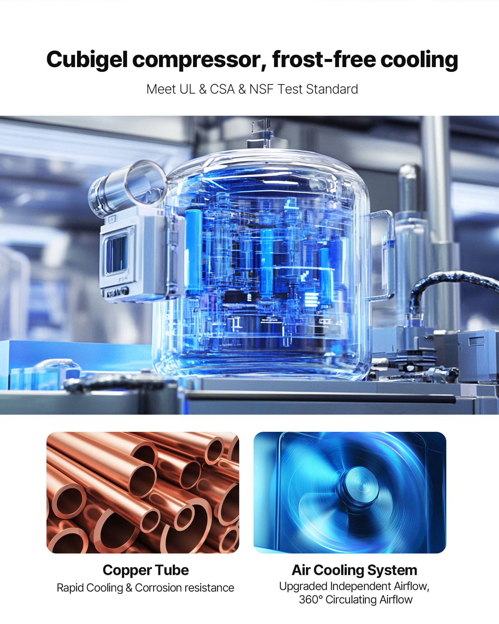Cubigel compressor, frost-free cooling  
Meet UL & CSA & NSF Test Standard

Copper Tube  
Rapid Cooling & Corrosion resistance

Air Cooling System  
Upgraded Independent Airflow, 360° Circulating Airflow
