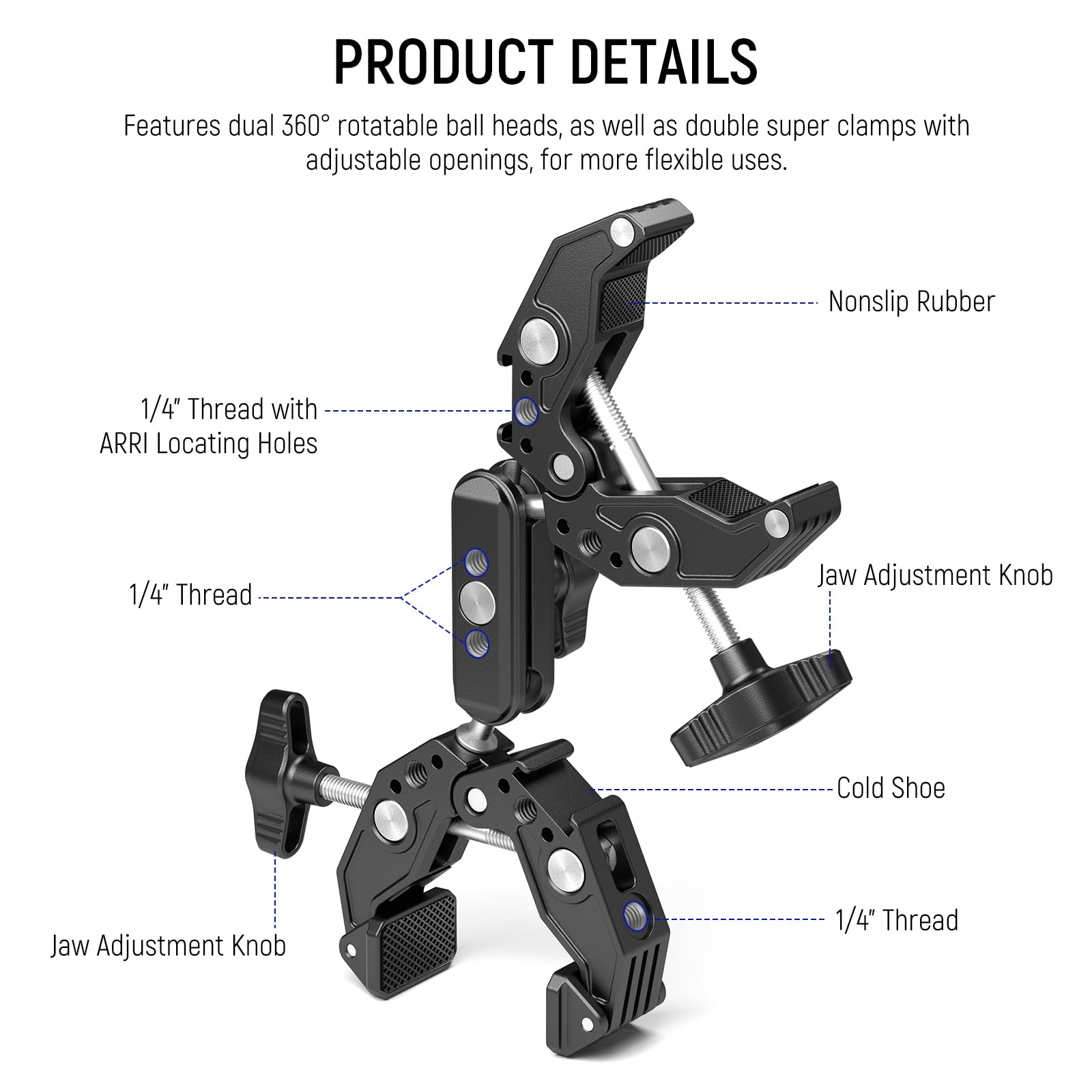 PRODUCT DETAILS

Features dual 360° rotatable ball heads, as well as double super clamps with adjustable openings, for more flexible uses.

- 1/4" Thread with ARRI Locating Holes
- 1/4" Thread
- Jaw Adjustment Knob
- Cold Shoe
- 1/4" Thread
- Jaw Adjustment Knob
- Nonslip Rubber