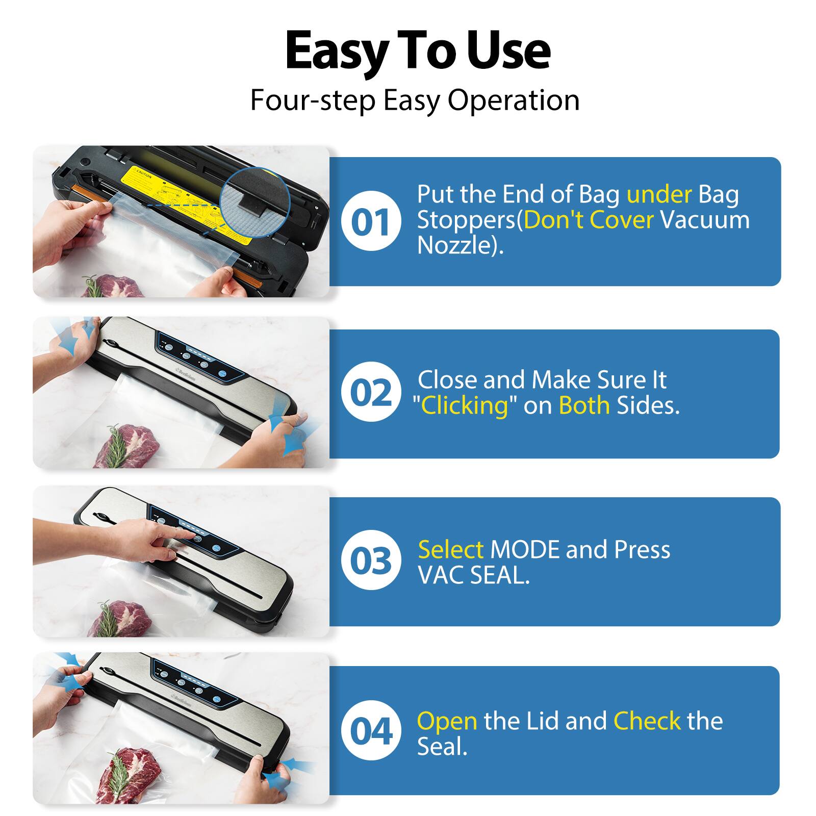 Easy To Use  
Four-step Easy Operation  

01  
Put the End of Bag under Bag Stoppers (Don't Cover Vacuum Nozzle).  

02  
Close and Make Sure It "Clicking" on Both Sides.  

03  
Select MODE and Press VAC SEAL.  

04  
Open the Lid and Check the Seal.