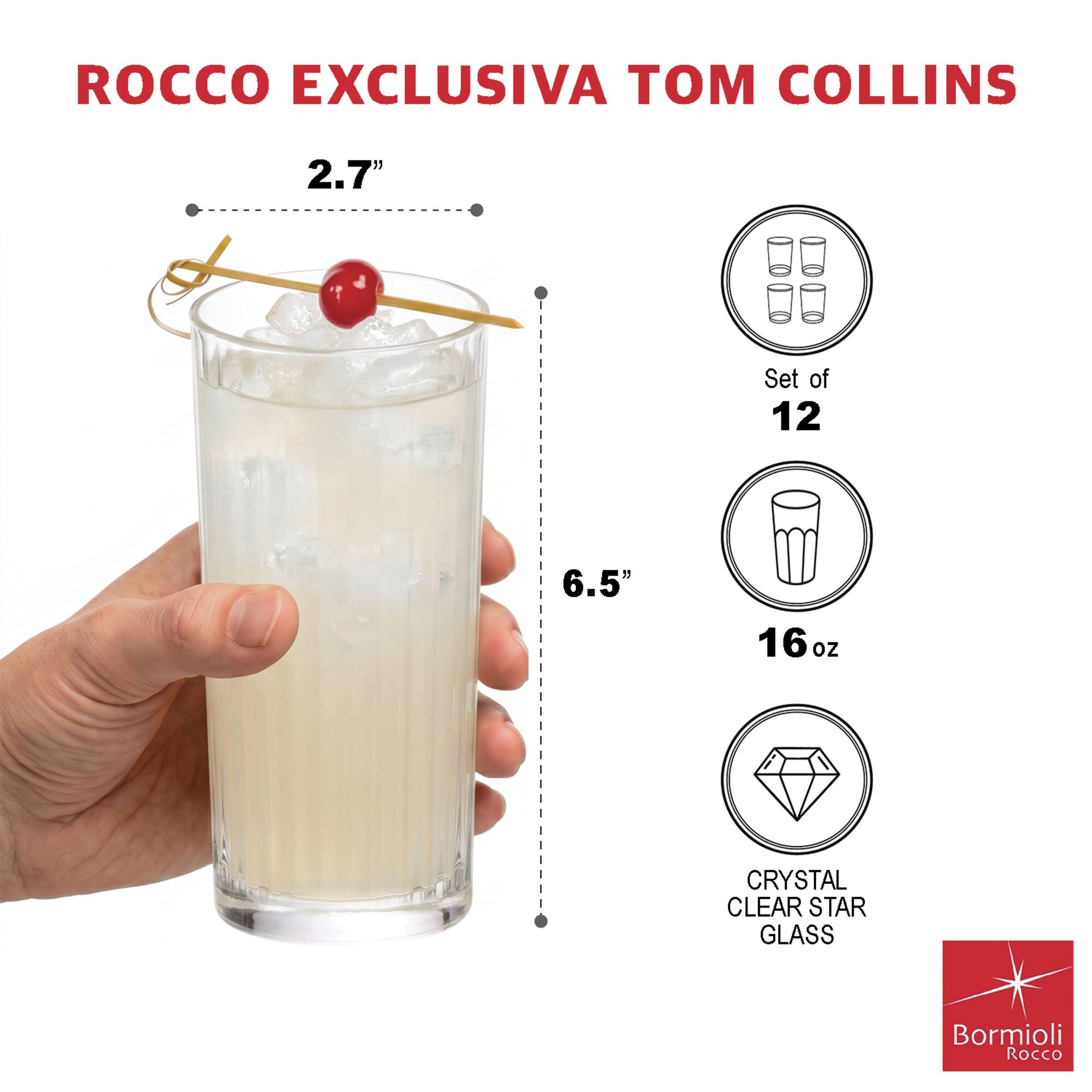 ROCCO EXCLUSIVA TOM COLLINS

2.7"
Set of 12
6.5"
16oz
CRYSTAL CLEAR STAR GLASS
Bormioli Rocco
