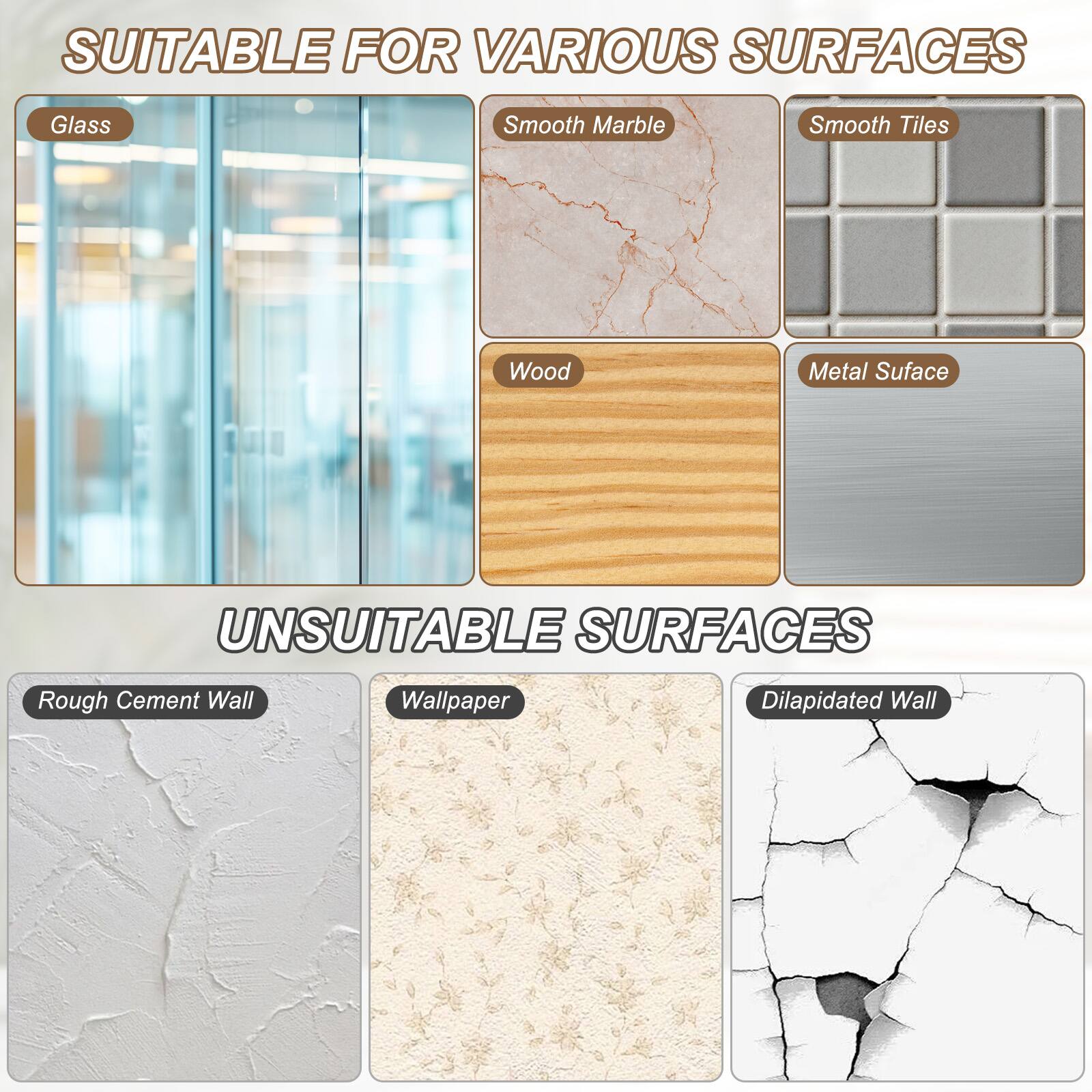 SUITABLE FOR VARIOUS SURFACES  
- Glass  
- Smooth Marble  
- Smooth Tiles  
- Wood  
- Metal Surface  

UNSUITABLE SURFACES  
- Rough Cement Wall  
- Wallpaper  
- Dilapidated Wall