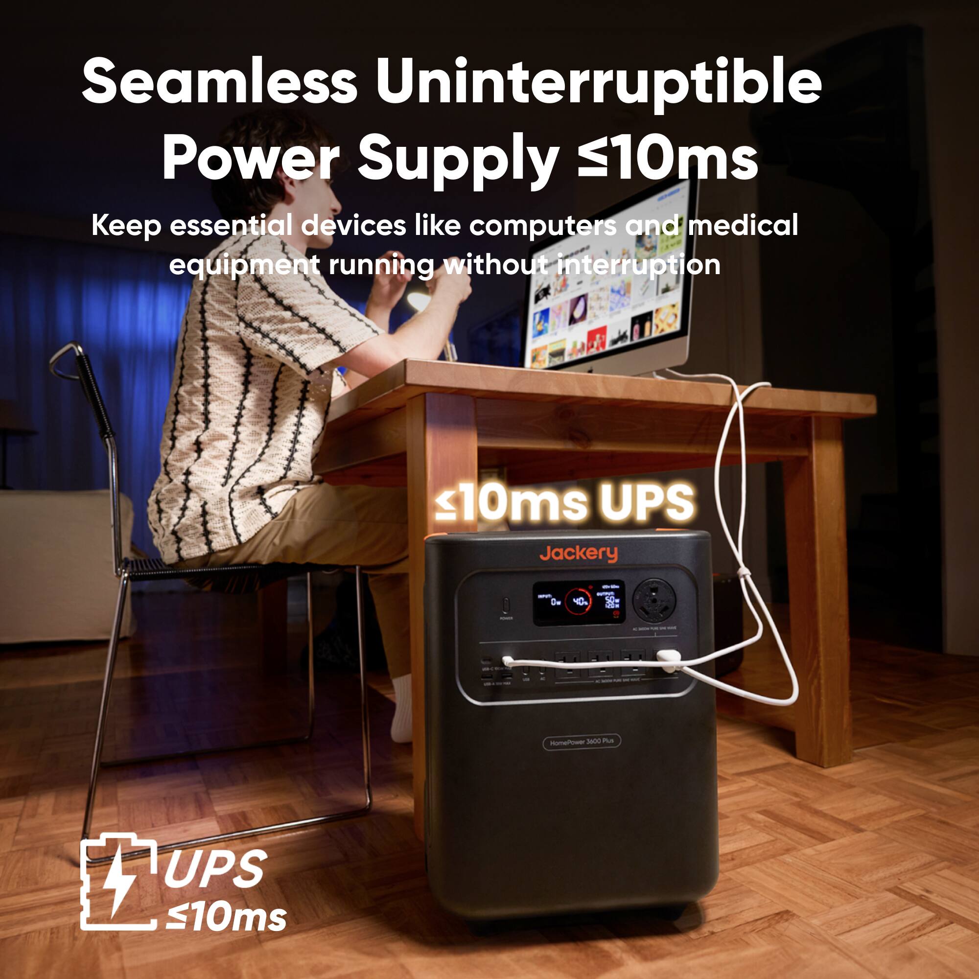 Seamless Uninterruptible Power Supply ≤10ms  
Keep essential devices like computers and medical equipment running without interruption  

≤10ms UPS  
Jackery  

UPS ≤10ms