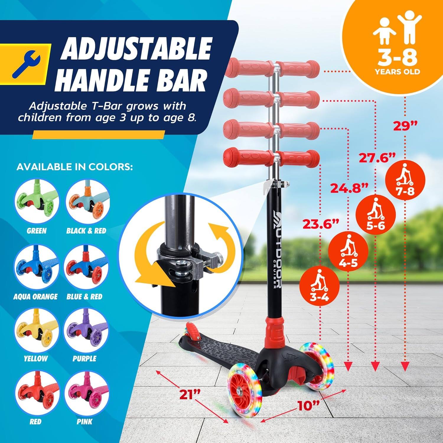**ADJUSTABLE HANDLE BAR**

Adjustable T-Bar grows with children from age 3 up to age 8.

**AVAILABLE IN COLORS:**
- GREEN
- BLACK & RED
- AQUA ORANGE
- BLUE & RED
- YELLOW
- PURPLE
- RED
- PINK

**3-8 YEARS OLD**

- 29" (7-8)
- 27.6" (5-6)
- 24.8" (4-5)
- 23.6" (3-4)

**10"** (width of the scooter)

**21"** (height of the scooter)