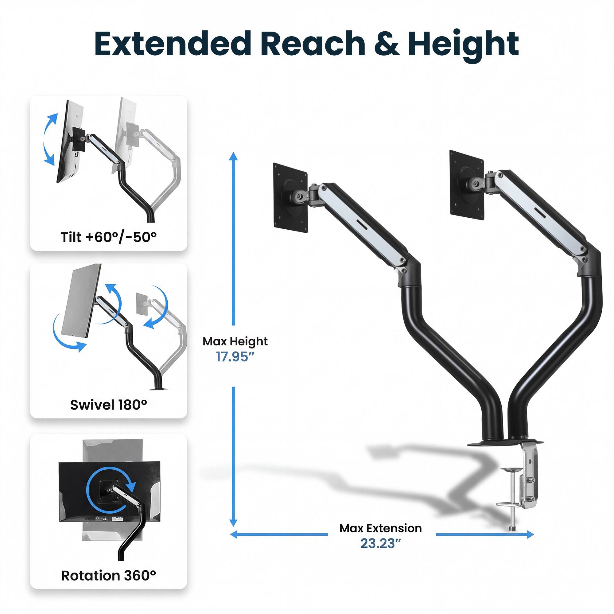 Extended Reach & Height  
Tilt +60°/-50°  
Max Height 17.95"  
Swivel 180°  
Max Extension 23.23"  
Rotation 360°