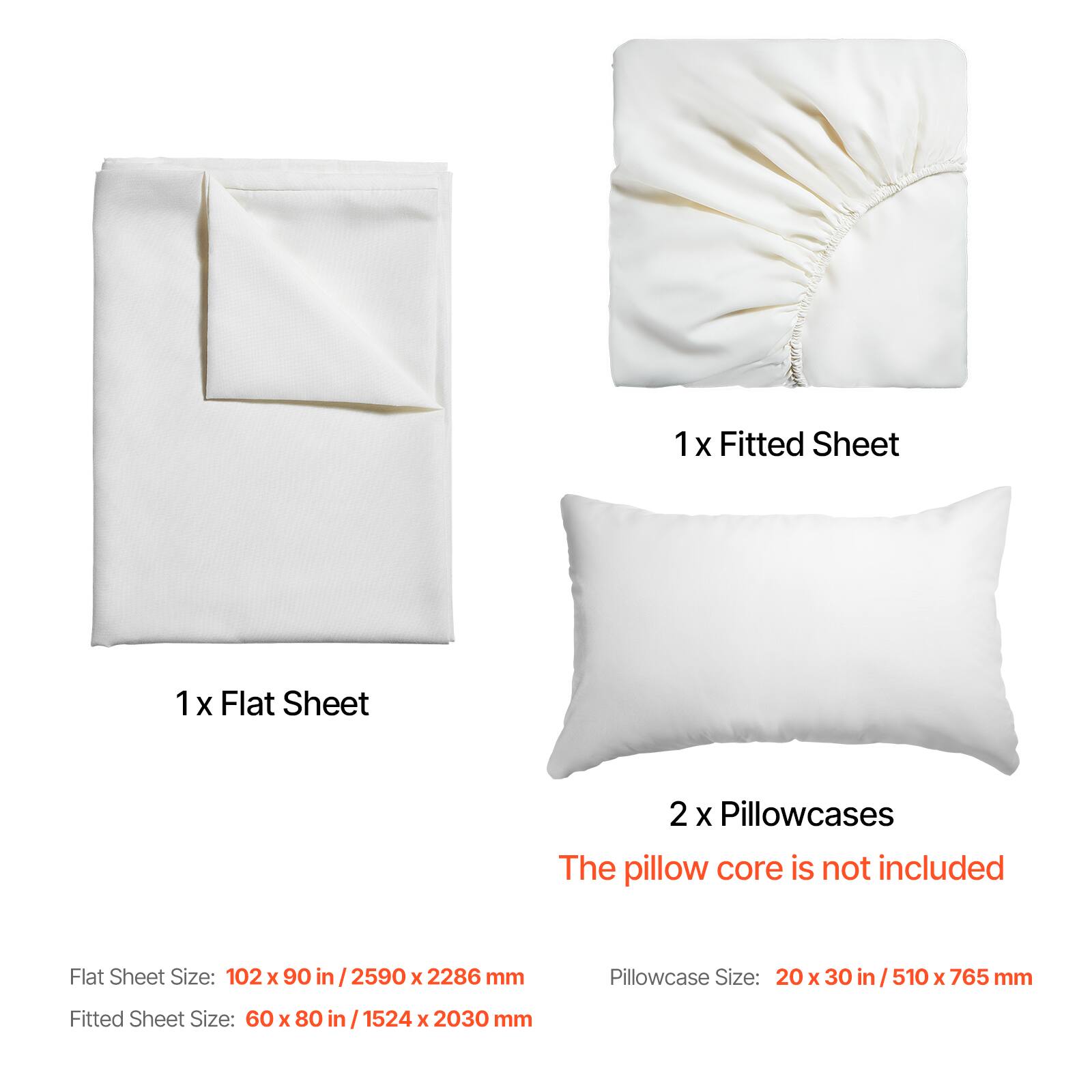 1 x Fitted Sheet  
1 x Flat Sheet  
2 x Pillowcases  

The pillow core is not included  

Flat Sheet Size: 102 x 90 in / 2590 x 2286 mm  
Fitted Sheet Size: 60 x 80 in / 1524 x 2030 mm  
Pillowcase Size: 20 x 30 in / 510 x 765 mm