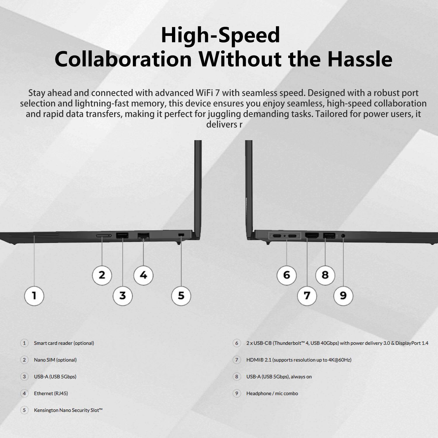 High-Speed Collaboration Without the Hassle

Stay ahead and connected with advanced WiFi 7 with seamless speed. Designed with a robust port selection and lightning-fast memory, this device ensures you enjoy seamless, high-speed collaboration and rapid data transfers, making it perfect for juggling demanding tasks. Tailored for power users, it delivers:

1. Smart card reader (optional)
2. Nano SIM (optional)
3. USB-A (USB 5Gbps)
4. Ethernet (RJ45)
5. Kensington Nano Security Slot*
6. 2x USB-C (Thunderbolt™ 4, USB 40Gbps) with power delivery 3.0 & DisplayPort 1.4
7. HDMI 2.1 (supports resolution up to 4K@60Hz)
8. USB-A (USB 5Gbps), always on
9. Headphone/mic combo

*