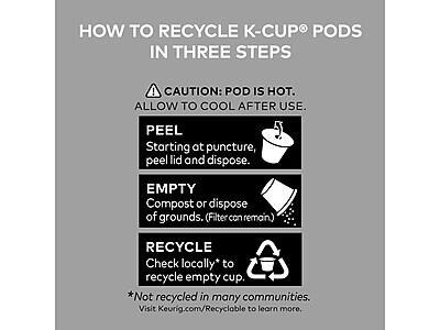 HOW TO RECYCLE K-CUP PODS IN THREE STEPS

CAUTION: POD IS HOT. ALLOW TO COOL AFTER USE.

PEEL
Starting at puncture, peel lid and dispose.

EMPTY
Compost or dispose of grounds. (Filter can remain)

RECYCLE
Check locally* to recycle empty cup.

*Not recycled in many communities. Visit Keurig.com/Recyclable to learn more.