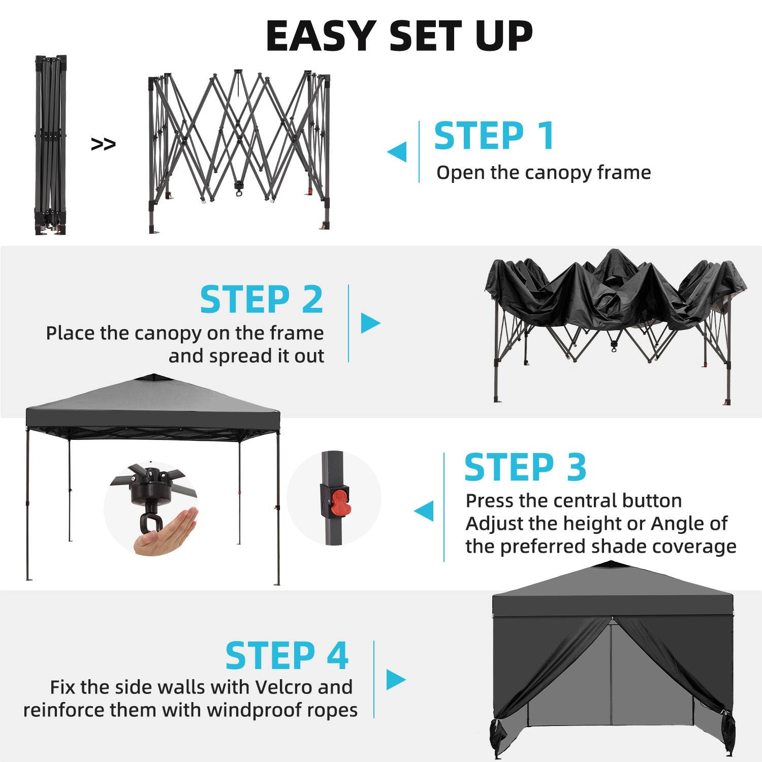 EASY SET UP

STEP 1  
Open the canopy frame

STEP 2  
Place the canopy on the frame and spread it out

STEP 3  
Press the central button  
Adjust the height or angle of the preferred shade coverage

STEP 4  
Fix the side walls with Velcro and reinforce them with windproof ropes
