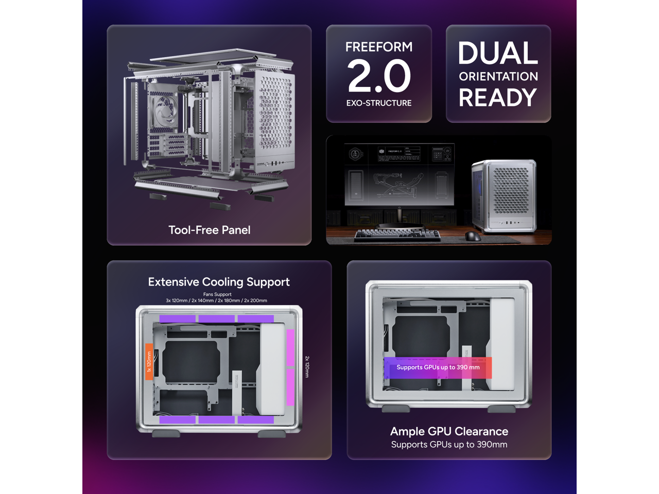 FREEFORM 2.0 EXO-STRUCTURE DUAL ORIENTATION READY  
Tool-Free Panel  
Extensive Cooling Support  
Fans Support: 3x 120mm, 2x 140mm, 2x 180mm, 2x 200mm  
Supports GPUs up to 390 mm  
Ample GPU Clearance