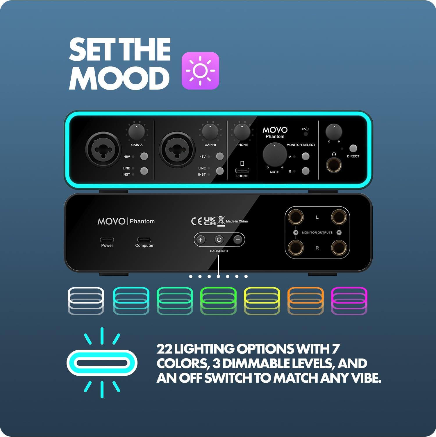 SET THE MOOD

GAIN-A
GAIN-B
PHONE
MOVO Phantom MONITOR SELECT
48V
48V
A
DIRECT
LINE INST
LINE INST
PHONE
0 MUTE
8
MOVO Phantom Power Computer
UK  CA Made in China + BACKLIGHT
L B MONITOR OUTPUTS A R

22 LIGHTING OPTIONS WITH 7 COLORS, 3 DIMMABLE LEVELS, AND AN OFF SWITCH TO MATCH ANY VIBE.