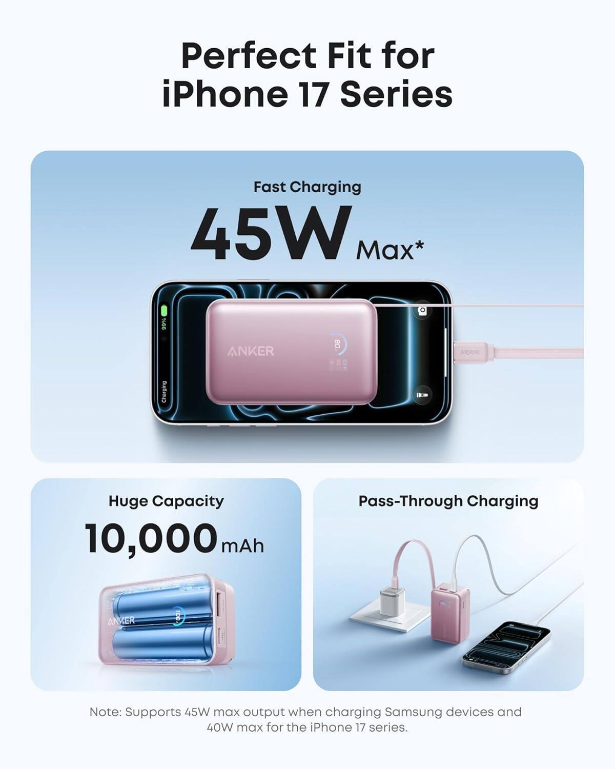 Perfect Fit for iPhone 17 Series

Fast Charging 45W Max*

Huge Capacity 10,000 mAh

Pass-Through Charging

Note: Supports 45W max output when charging Samsung devices and 40W max for the iPhone 17 series.