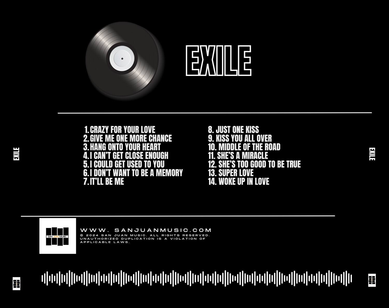 EXILE

1. CRAZY FOR YOUR LOVE  
2. GIVE ME ONE MORE CHANCE  
3. HANG ONTO YOUR HEART  
4. I CAN'T GET CLOSE ENOUGH  
5. I COULD GET USED TO YOU  
6. I DON'T WANT TO BE A MEMORY  
7. IT'LL BE ME  
8. JUST ONE KISS  
9. KISS YOU ALL OVER  
10. MIDDLE OF THE ROAD  
11. SHE'S A MIRACLE  
12. SHE'S TOO GOOD TO BE TRUE  
13. SUPER LOVE  
14. WOKE UP IN LOVE  

www.sanjuanmusic.com  
© 2024 SAN JUAN MUSIC. ALL RIGHTS RESERVED.  
UNAUTHORIZED DUPLICATION IS A VIOLATION OF APPLICABLE LAWS.
