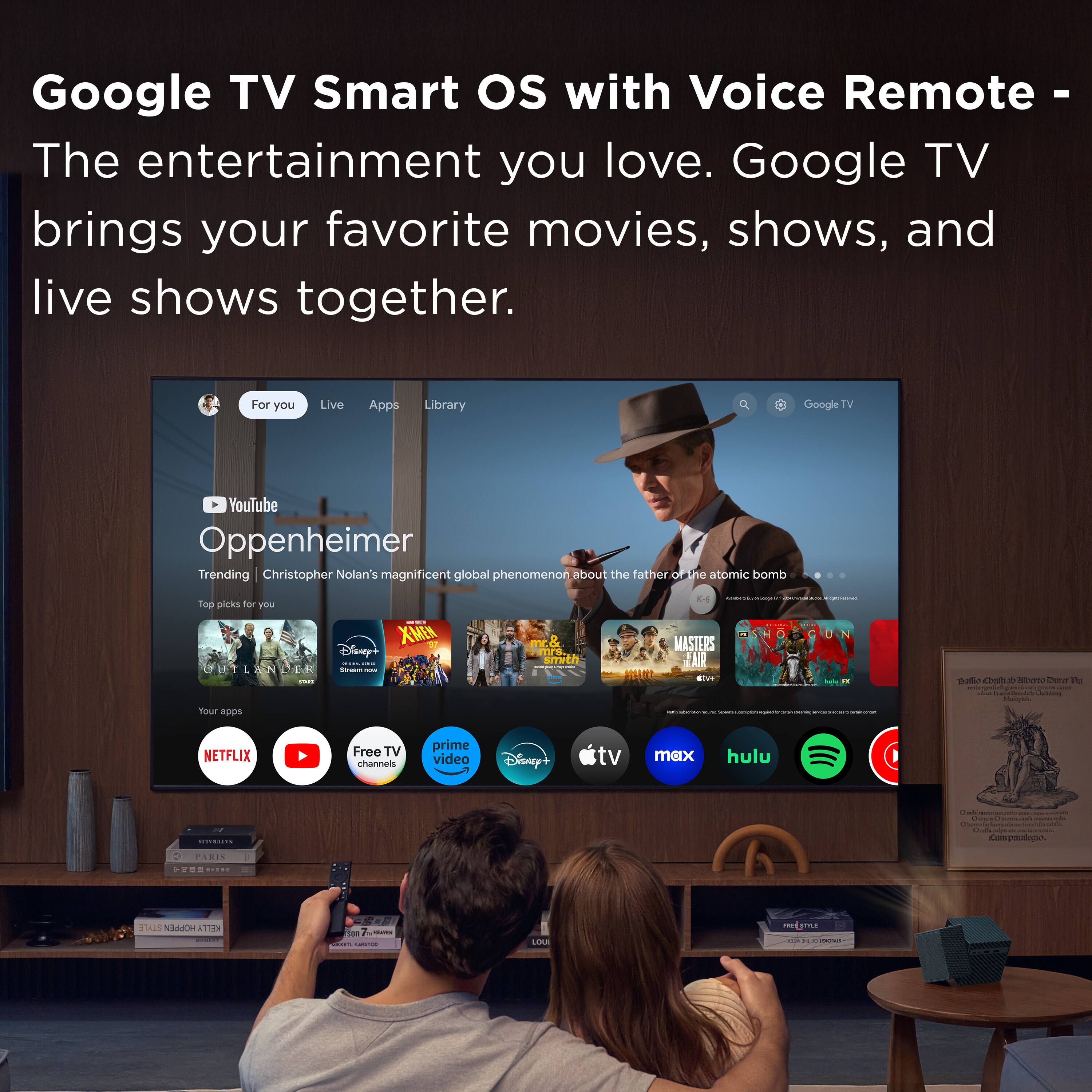 Google TV Smart OS with Voice Remote - The entertainment you love. Google TV brings your favorite movies, shows, and live shows together.

For you Live Apps Library

Trending Christopher Nolan's magnificent global phenomenon about the father of the atomic bomb

Top picks for you

Your apps

NETFLIX YouTube Free TV channels prime video Disney+ tv max hulu

Disney+ tv max hulu