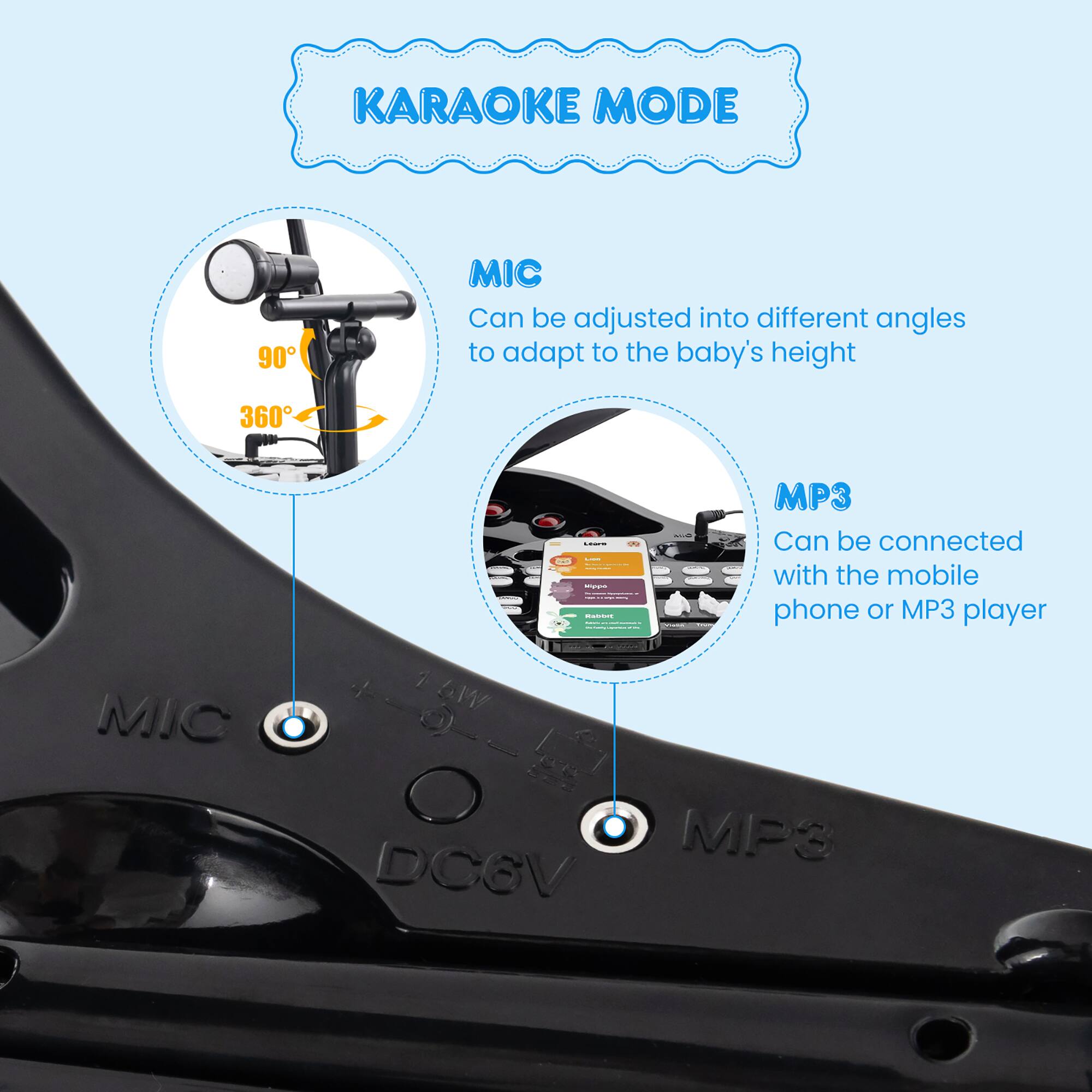 KARAOKE MODE

MIC
Can be adjusted into different angles to adapt to the baby's height

MP3
Can be connected with the mobile phone or MP3 player

DC6V