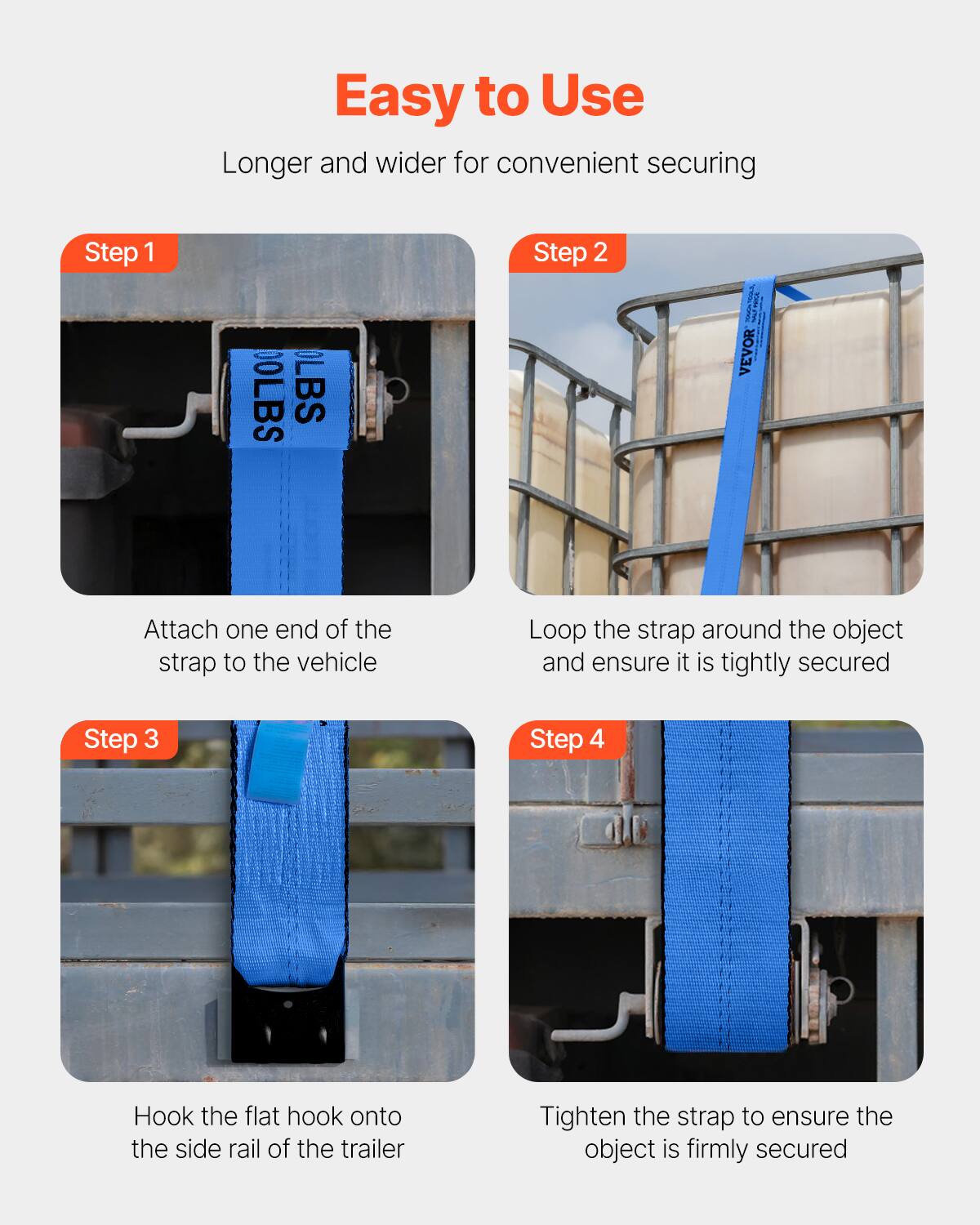 Easy to Use  
Longer and wider for convenient securing

Step 1  
Attach one end of the strap to the vehicle

Step 2  
Loop the strap around the object and ensure it is tightly secured

Step 3  
Hook the flat hook onto the side rail of the trailer

Step 4  
Tighten the strap to ensure the object is firmly secured